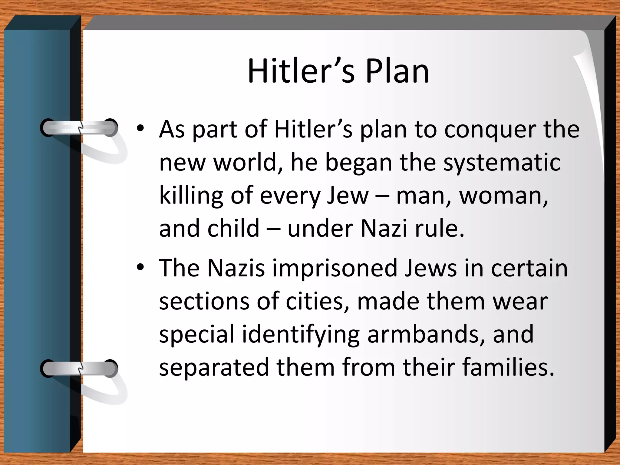 Hitler’s Plan
• As part of Hitler’s plan to conquer the
  new world, he began the systematic
  killing of every Jew – man, woman,
  and child – under Nazi rule.
• The Nazis imprisoned Jews in certain
  sections of cities, made them wear
  special identifying armbands, and
  separated them from their families.
 