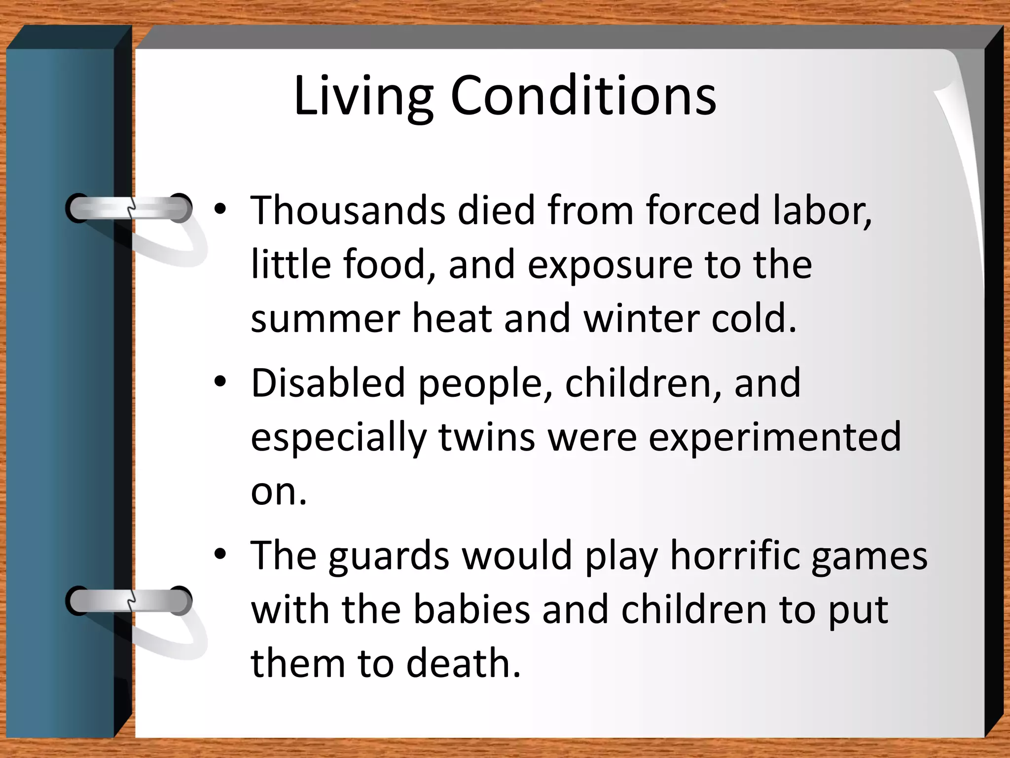 Living Conditions
• Thousands died from forced labor,
  little food, and exposure to the
  summer heat and winter cold.
• Disabled people, children, and
  especially twins were experimented
  on.
• The guards would play horrific games
  with the babies and children to put
  them to death.
 
