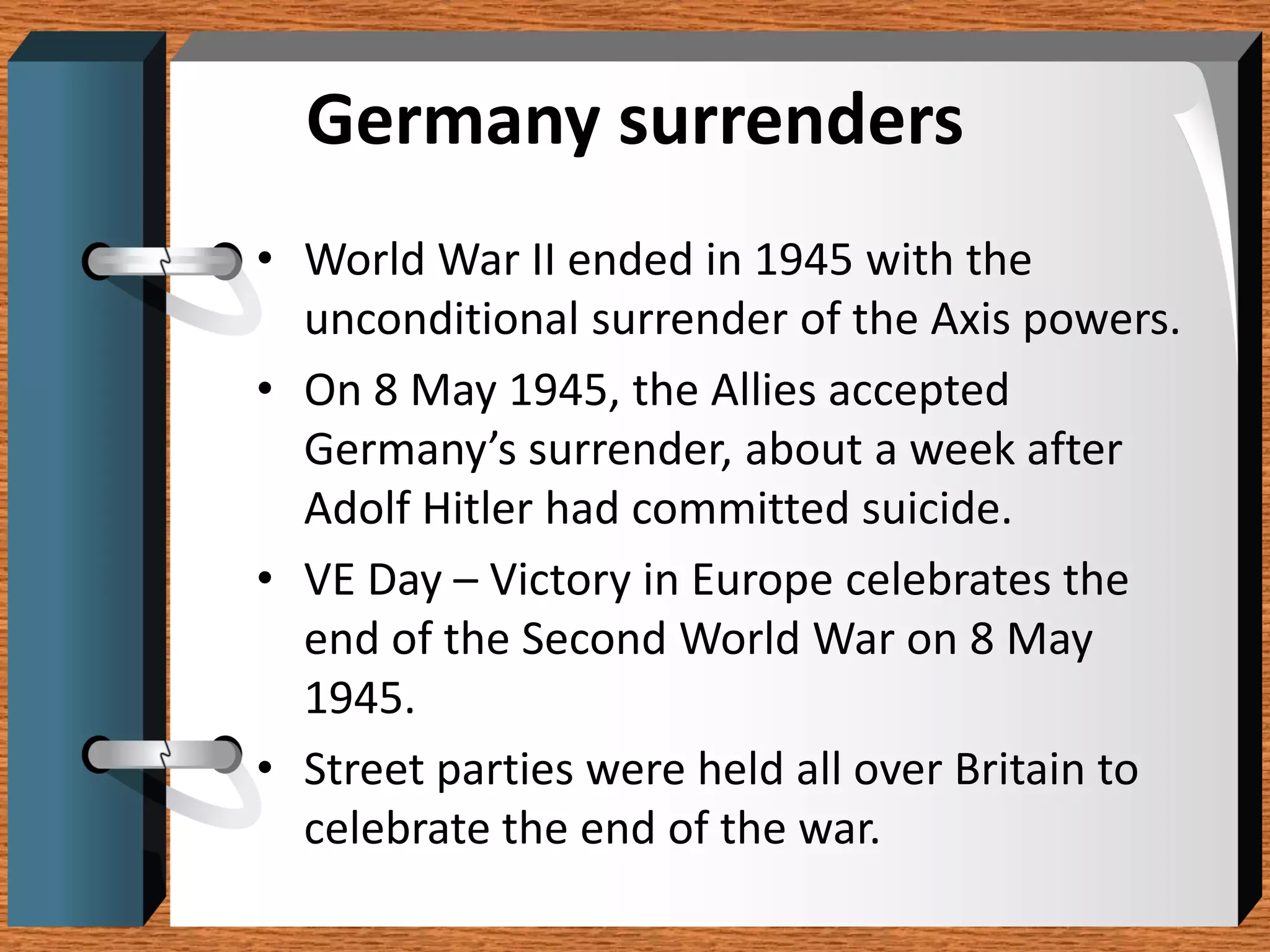 Germany surrenders
• World War II ended in 1945 with the
  unconditional surrender of the Axis powers.
• On 8 May 1945, the Allies accepted
  Germany’s surrender, about a week after
  Adolf Hitler had committed suicide.
• VE Day – Victory in Europe celebrates the
  end of the Second World War on 8 May
  1945.
• Street parties were held all over Britain to
  celebrate the end of the war.
 