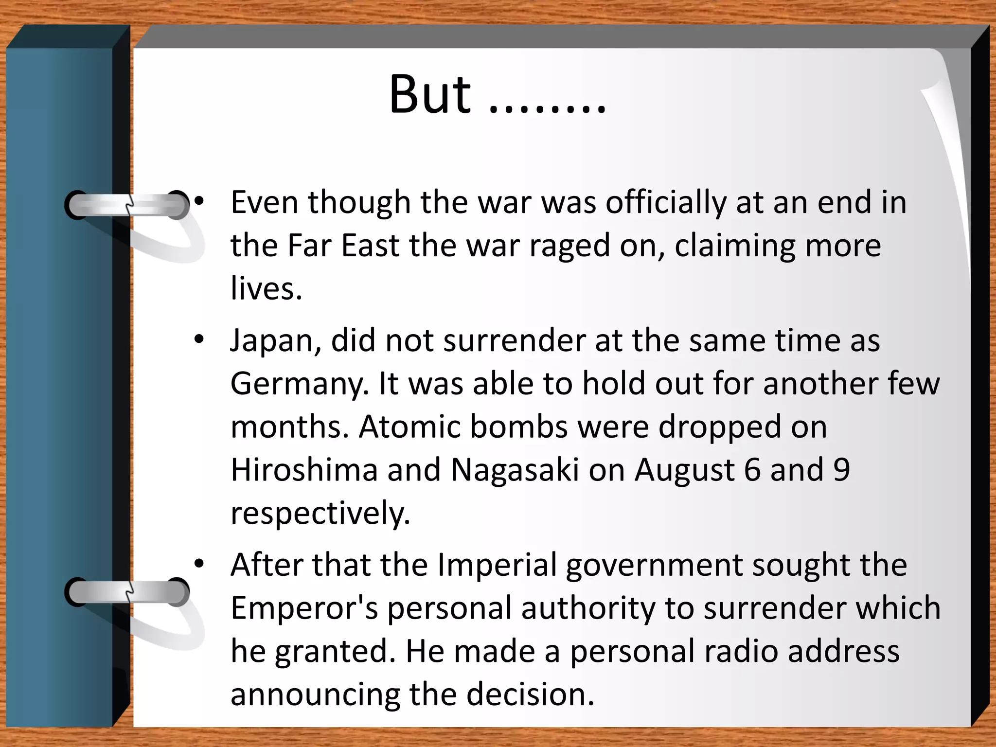 But ........
• Even though the war was officially at an end in
  the Far East the war raged on, claiming more
  lives.
• Japan, did not surrender at the same time as
  Germany. It was able to hold out for another few
  months. Atomic bombs were dropped on
  Hiroshima and Nagasaki on August 6 and 9
  respectively.
• After that the Imperial government sought the
  Emperor's personal authority to surrender which
  he granted. He made a personal radio address
  announcing the decision.
 