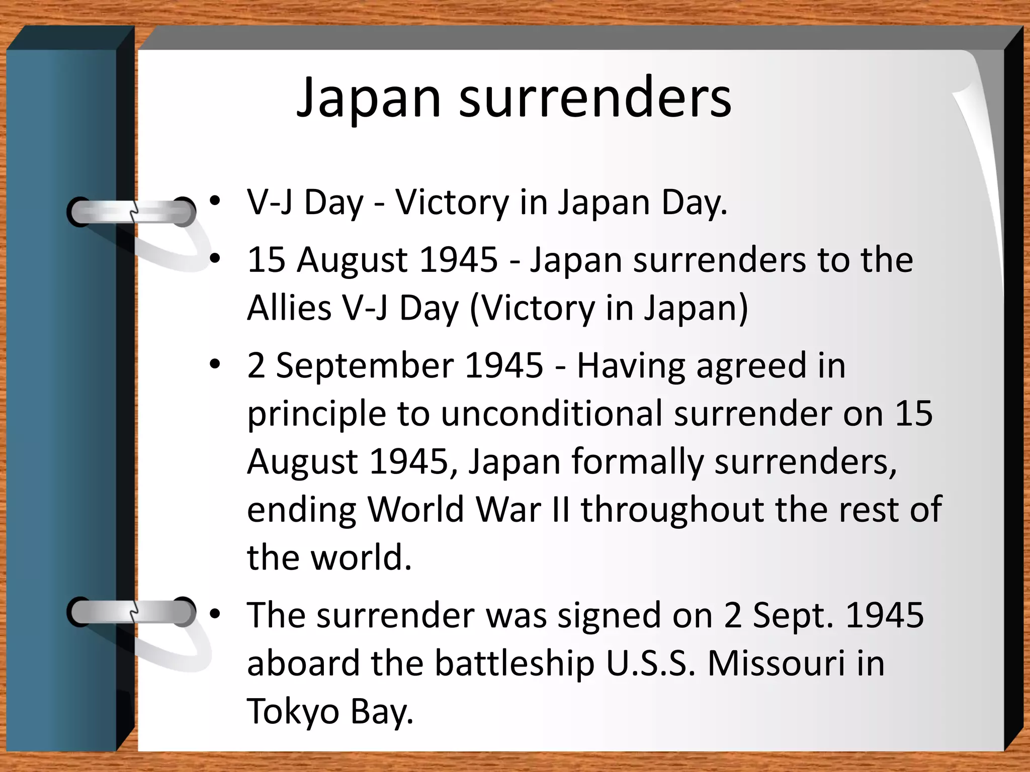 Japan surrenders
• V-J Day - Victory in Japan Day.
• 15 August 1945 - Japan surrenders to the
  Allies V-J Day (Victory in Japan)
• 2 September 1945 - Having agreed in
  principle to unconditional surrender on 15
  August 1945, Japan formally surrenders,
  ending World War II throughout the rest of
  the world.
• The surrender was signed on 2 Sept. 1945
  aboard the battleship U.S.S. Missouri in
  Tokyo Bay.
 