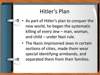 Hitler’s Plan
• As part of Hitler’s plan to conquer the
  new world, he began the systematic
  killing of every Jew – man, woman,
  and child – under Nazi rule.
• The Nazis imprisoned Jews in certain
  sections of cities, made them wear
  special identifying armbands, and
  separated them from their families.
 