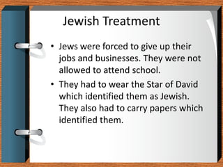 Jewish Treatment
• Jews were forced to give up their
  jobs and businesses. They were not
  allowed to attend school.
• They had to wear the Star of David
  which identified them as Jewish.
  They also had to carry papers which
  identified them.
 