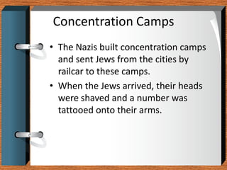 Concentration Camps
• The Nazis built concentration camps
  and sent Jews from the cities by
  railcar to these camps.
• When the Jews arrived, their heads
  were shaved and a number was
  tattooed onto their arms.
 