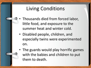 Living Conditions
• Thousands died from forced labor,
  little food, and exposure to the
  summer heat and winter cold.
• Disabled people, children, and
  especially twins were experimented
  on.
• The guards would play horrific games
  with the babies and children to put
  them to death.
 