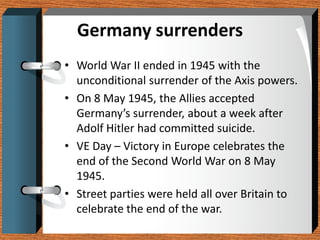 Germany surrenders
• World War II ended in 1945 with the
  unconditional surrender of the Axis powers.
• On 8 May 1945, the Allies accepted
  Germany’s surrender, about a week after
  Adolf Hitler had committed suicide.
• VE Day – Victory in Europe celebrates the
  end of the Second World War on 8 May
  1945.
• Street parties were held all over Britain to
  celebrate the end of the war.
 