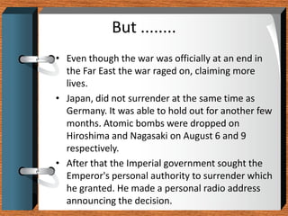 But ........
• Even though the war was officially at an end in
  the Far East the war raged on, claiming more
  lives.
• Japan, did not surrender at the same time as
  Germany. It was able to hold out for another few
  months. Atomic bombs were dropped on
  Hiroshima and Nagasaki on August 6 and 9
  respectively.
• After that the Imperial government sought the
  Emperor's personal authority to surrender which
  he granted. He made a personal radio address
  announcing the decision.
 