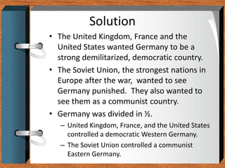 Solution
• The United Kingdom, France and the
  United States wanted Germany to be a
  strong demilitarized, democratic country.
• The Soviet Union, the strongest nations in
  Europe after the war, wanted to see
  Germany punished. They also wanted to
  see them as a communist country.
• Germany was divided in ½.
   – United Kingdom, France, and the United States
     controlled a democratic Western Germany.
   – The Soviet Union controlled a communist
     Eastern Germany.
 