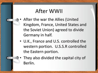 After WWII
• After the war the Allies (United
  Kingdom, France, United States and
  the Soviet Union) agreed to divide
  Germany in half.
• U.K., France and U.S. controlled the
  western portion. U.S.S.R controlled
  the Eastern portion.
• They also divided the capital city of
  Berlin.
 