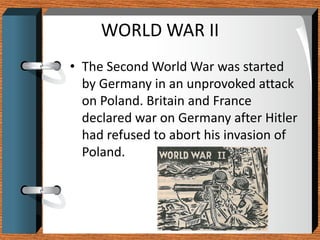 WORLD WAR II
• The Second World War was started
  by Germany in an unprovoked attack
  on Poland. Britain and France
  declared war on Germany after Hitler
  had refused to abort his invasion of
  Poland.
 