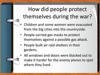 How did people protect
 themselves during the war?
• Children and some women were evacuated
  from the big cities into the countryside.
• People carried gas masks to protect
  themselves against a possible gas attack.
• People built air raid shelters in their
  gardens.
• All windows and doors were blacked out to
  make it harder for the enemy planes to spot
  where they lived.
 