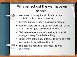 What effect did the war have on
            people?
• World War II brought a lot of suffering and
  hardship to thousands of people.
• German bombers made terrifying night raids.
• Families were broken up as men were sent to the
  front lines to fight, some never to return.
• Children were sent out of the cities to stay with
  strangers, away from the bombing.
• Shops were half empty of things to buy and what
  was available was often rationed.
• The peaceful routine of everyday life was
  shattered.
 