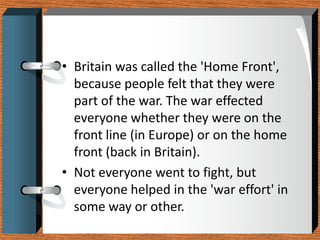 • Britain was called the 'Home Front',
  because people felt that they were
  part of the war. The war effected
  everyone whether they were on the
  front line (in Europe) or on the home
  front (back in Britain).
• Not everyone went to fight, but
  everyone helped in the 'war effort' in
  some way or other.
 