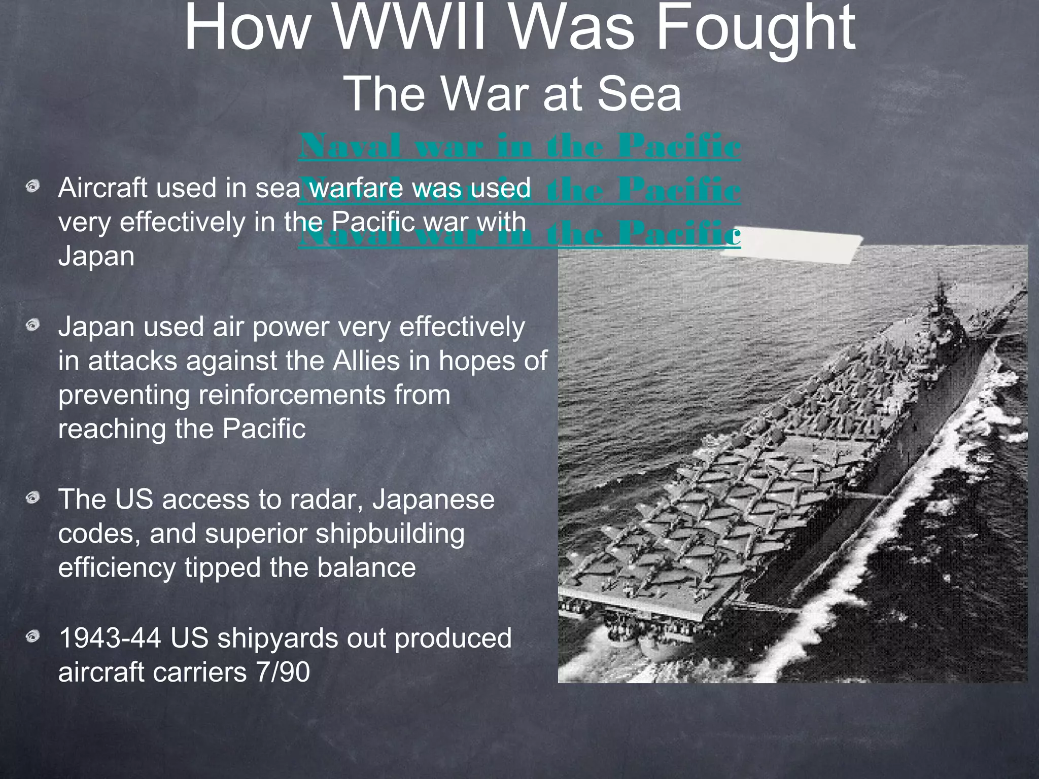 How WWII Was Fought
                       The War at Sea
                     Naval war in the Pacific
Aircraft used in seaNaval was used the Pacific
                      warfare war in
very effectively in the Pacificwar in the Pacific
                     Naval war with
Japan

Japan used air power very effectively
in attacks against the Allies in hopes of
preventing reinforcements from
reaching the Pacific

The US access to radar, Japanese
codes, and superior shipbuilding
efficiency tipped the balance

1943-44 US shipyards out produced
aircraft carriers 7/90
 