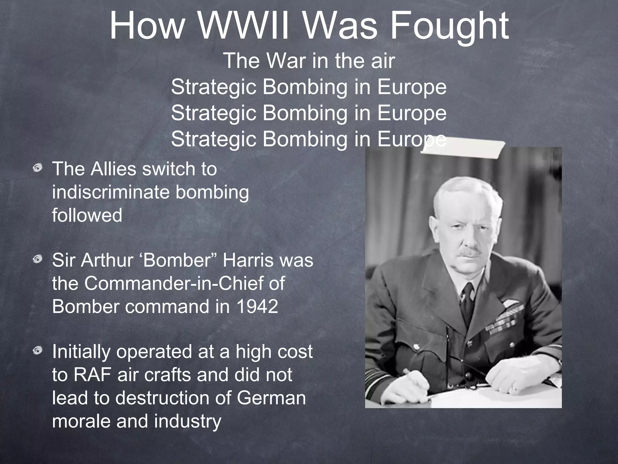 How WWII Was Fought
                     The War in the air
               Strategic Bombing in Europe
               Strategic Bombing in Europe
               Strategic Bombing in Europe
The Allies switch to
indiscriminate bombing
followed

Sir Arthur ‘Bomber” Harris was
the Commander-in-Chief of
Bomber command in 1942

Initially operated at a high cost
to RAF air crafts and did not
lead to destruction of German
morale and industry
 