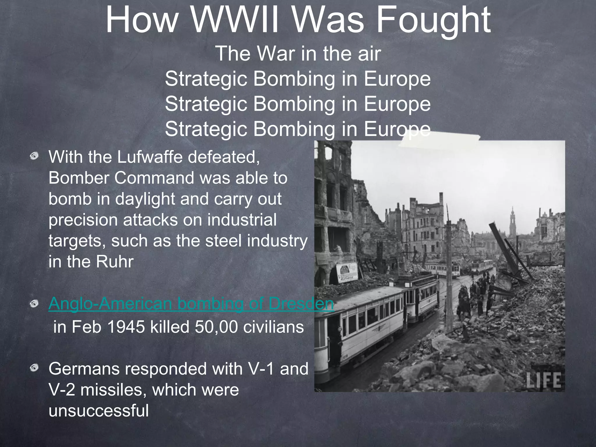 How WWII Was Fought
                     The War in the air
               Strategic Bombing in Europe
               Strategic Bombing in Europe
               Strategic Bombing in Europe
With the Lufwaffe defeated,
Bomber Command was able to
bomb in daylight and carry out
precision attacks on industrial
targets, such as the steel industry
in the Ruhr

Anglo-American bombing of Dresden
in Feb 1945 killed 50,00 civilians

Germans responded with V-1 and
V-2 missiles, which were
unsuccessful
 