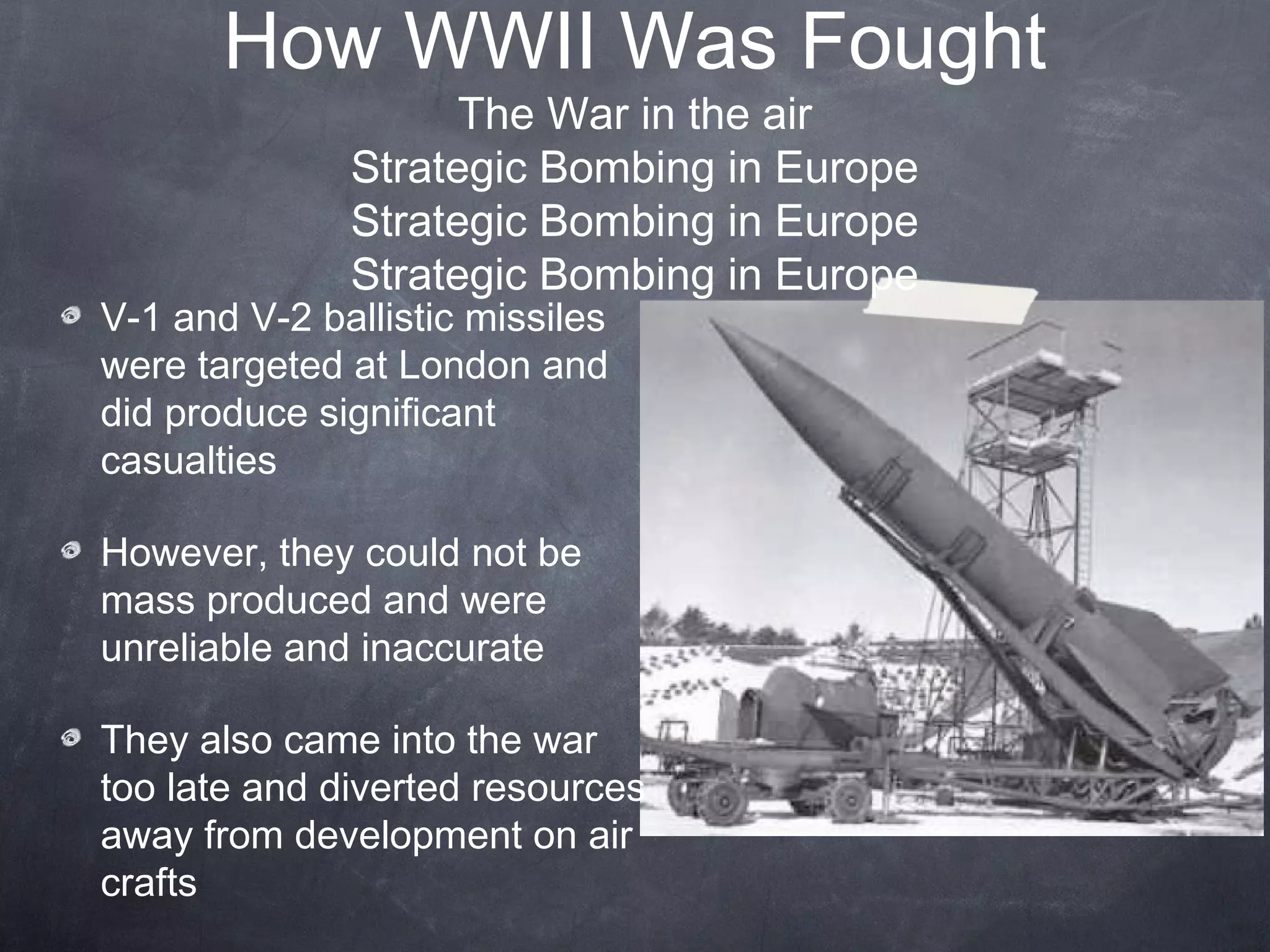 How WWII Was Fought
                    The War in the air
              Strategic Bombing in Europe
              Strategic Bombing in Europe
              Strategic Bombing in Europe
V-1 and V-2 ballistic missiles
were targeted at London and
did produce significant
casualties

However, they could not be
mass produced and were
unreliable and inaccurate

They also came into the war
too late and diverted resources
away from development on air
crafts
 