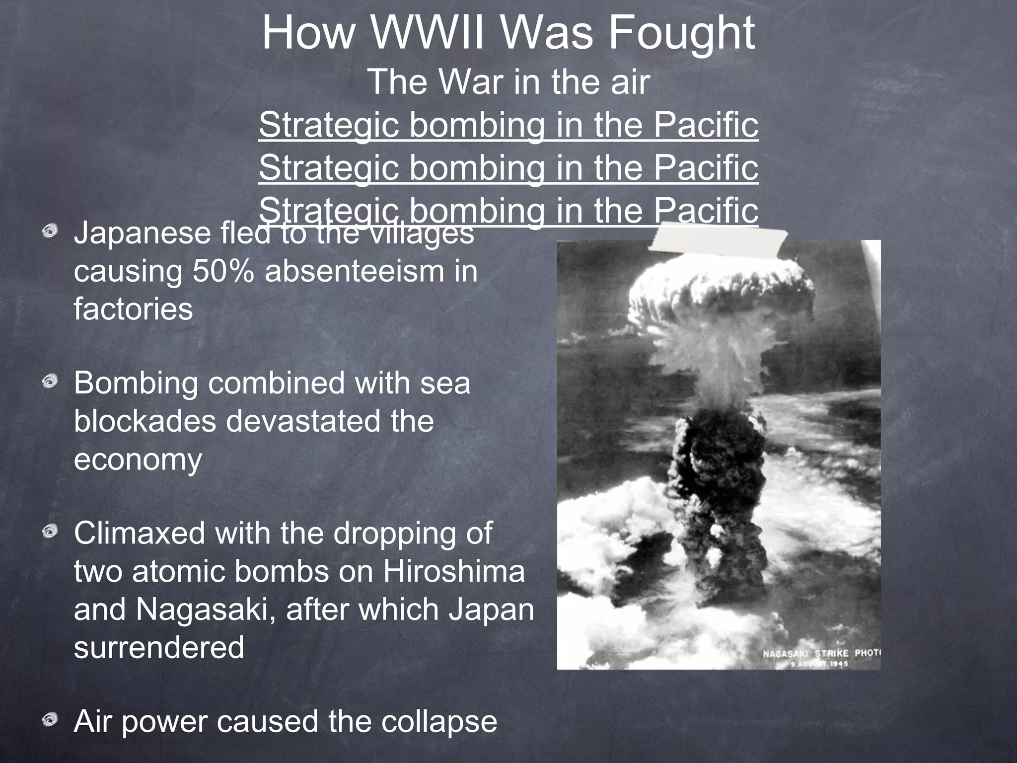 How WWII Was Fought
                    The War in the air
             Strategic bombing in the Pacific
             Strategic bombing in the Pacific
             Strategic bombing in the Pacific
Japanese fled to the villages
causing 50% absenteeism in
factories

Bombing combined with sea
blockades devastated the
economy

Climaxed with the dropping of
two atomic bombs on Hiroshima
and Nagasaki, after which Japan
surrendered

Air power caused the collapse
 