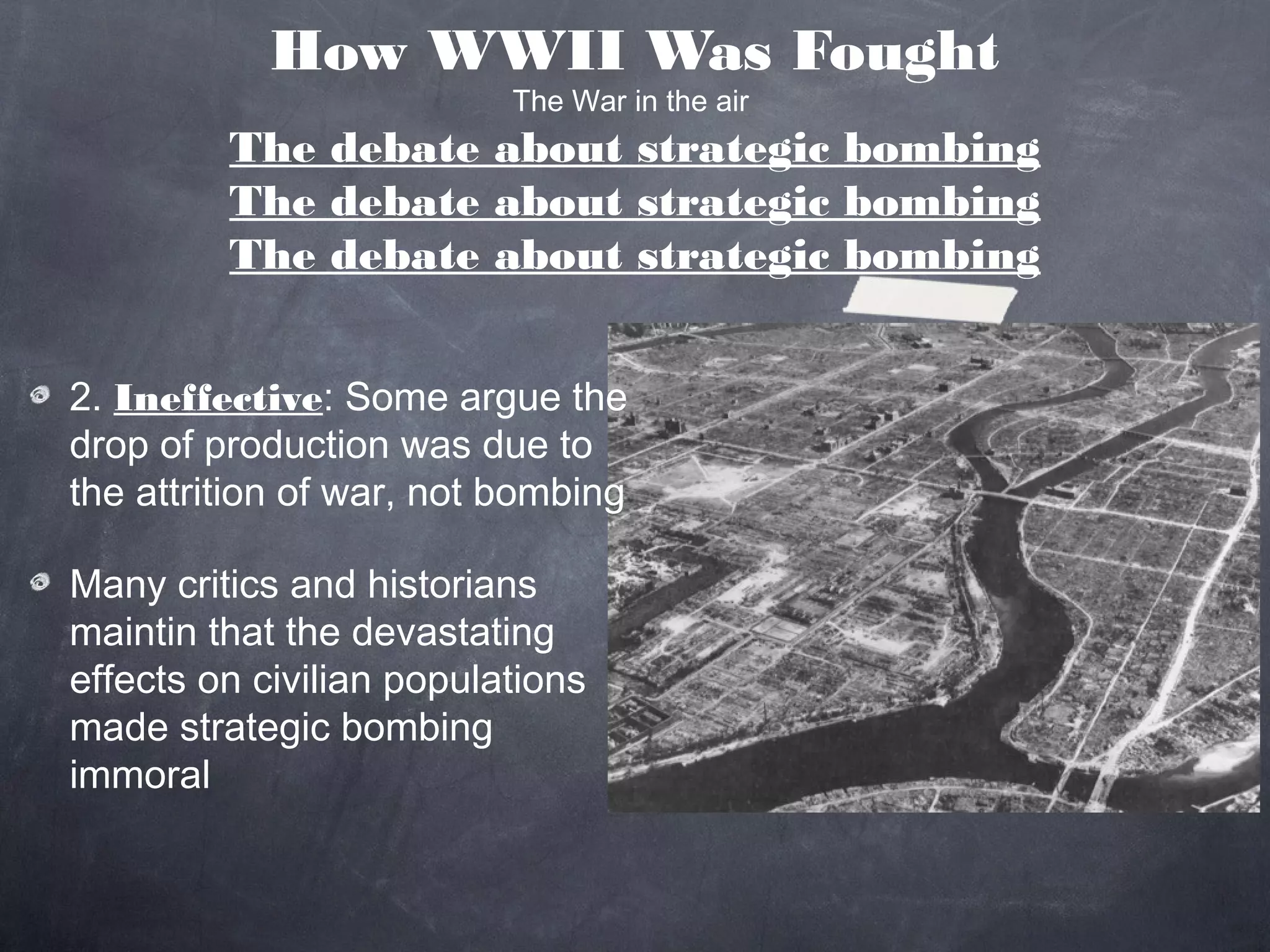 How WWII Was Fought
                          The War in the air
         The debate about strategic bombing
         The debate about strategic bombing
         The debate about strategic bombing


2. Ineffective: Some argue the
drop of production was due to
the attrition of war, not bombing

Many critics and historians
maintin that the devastating
effects on civilian populations
made strategic bombing
immoral
 