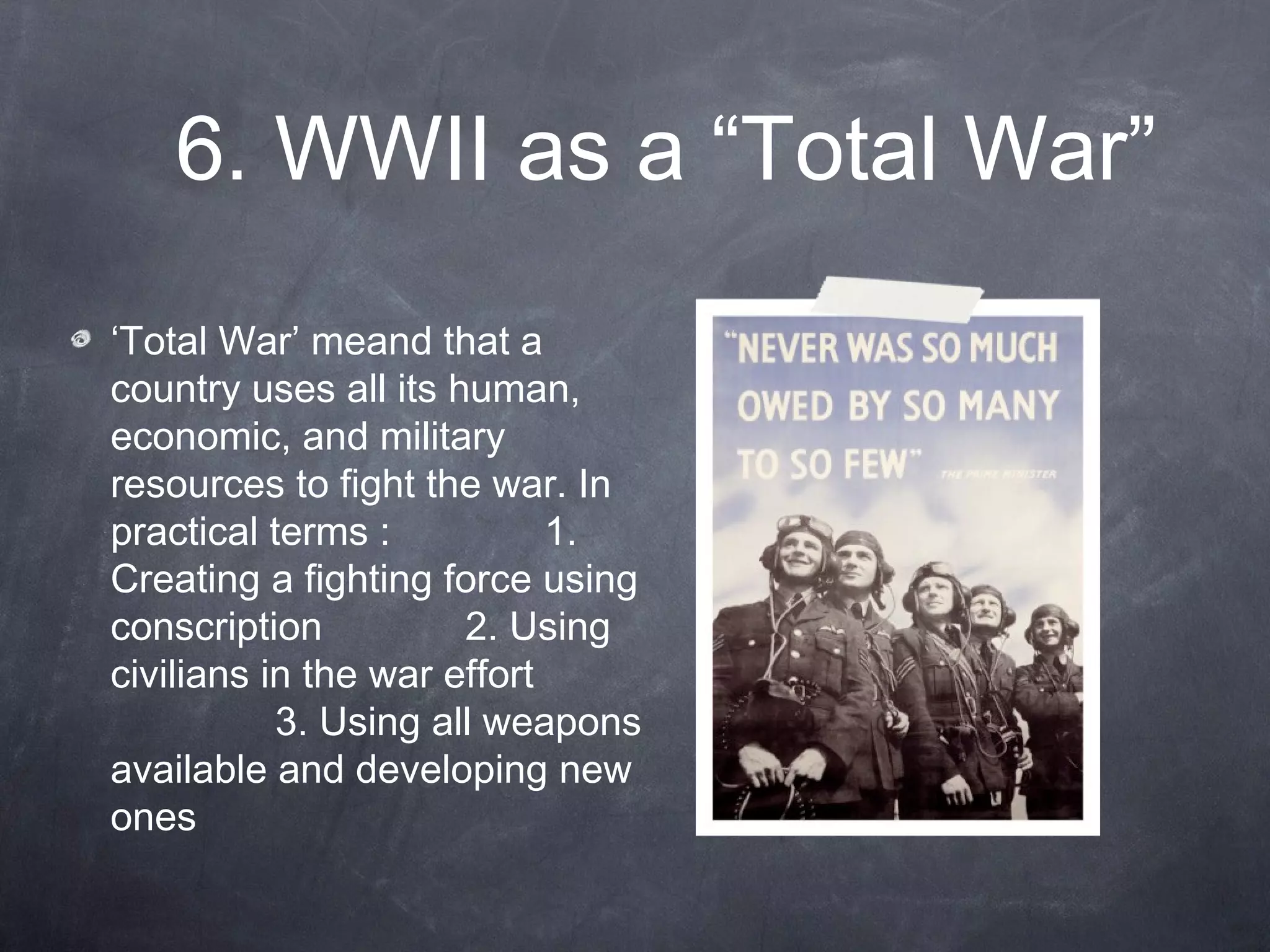 6. WWII as a “Total War”
‘Total War’ meand that a
country uses all its human,
economic, and military
resources to fight the war. In
practical terms :           1.
Creating a fighting force using
conscription          2. Using
civilians in the war effort
           3. Using all weapons
available and developing new
ones
 