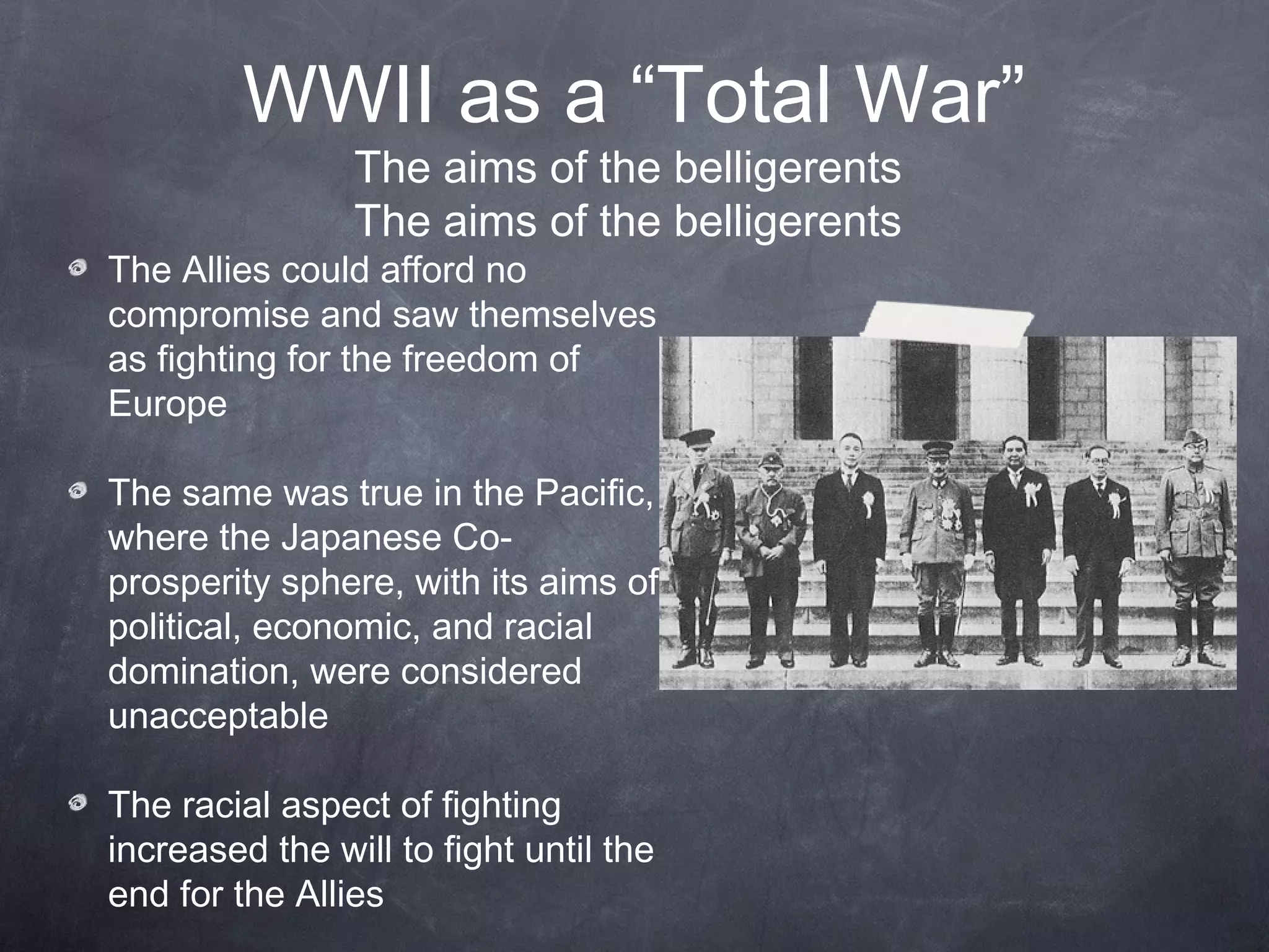 WWII as a “Total War”
                The aims of the belligerents
                The aims of the belligerents
The Allies could afford no
compromise and saw themselves
as fighting for the freedom of
Europe

The same was true in the Pacific,
where the Japanese Co-
prosperity sphere, with its aims of
political, economic, and racial
domination, were considered
unacceptable

The racial aspect of fighting
increased the will to fight until the
end for the Allies
 