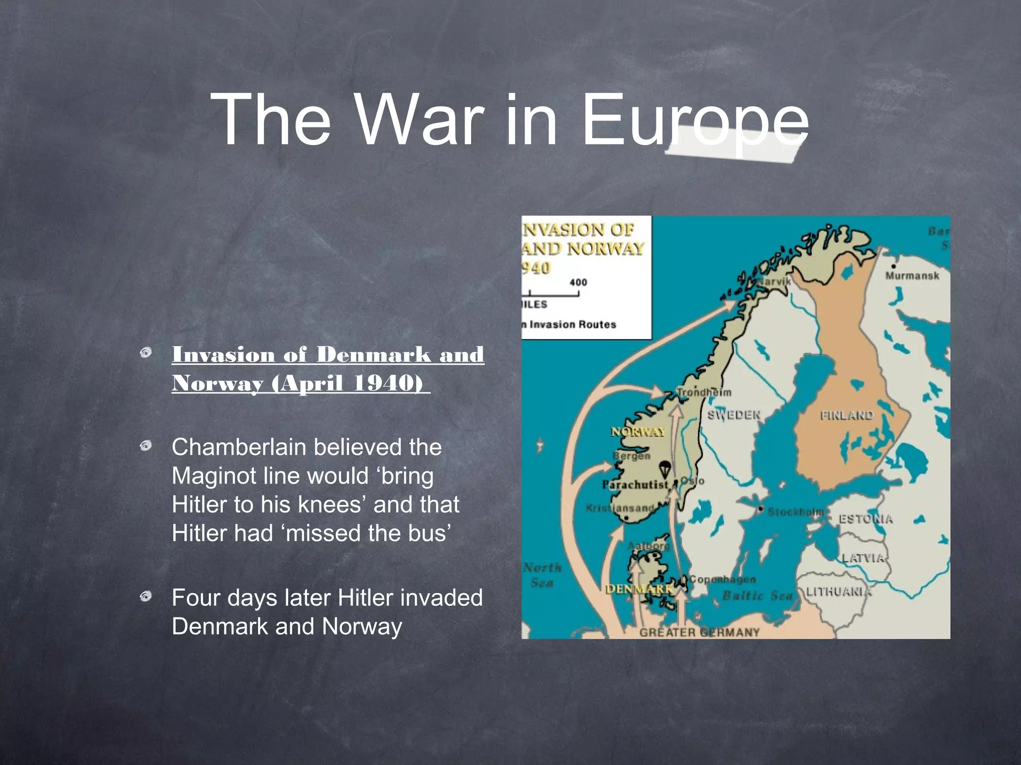 The War in Europe


Invasion of Denmark and
Norway (April 1940)

Chamberlain believed the
Maginot line would ‘bring
Hitler to his knees’ and that
Hitler had ‘missed the bus’

Four days later Hitler invaded
Denmark and Norway
 