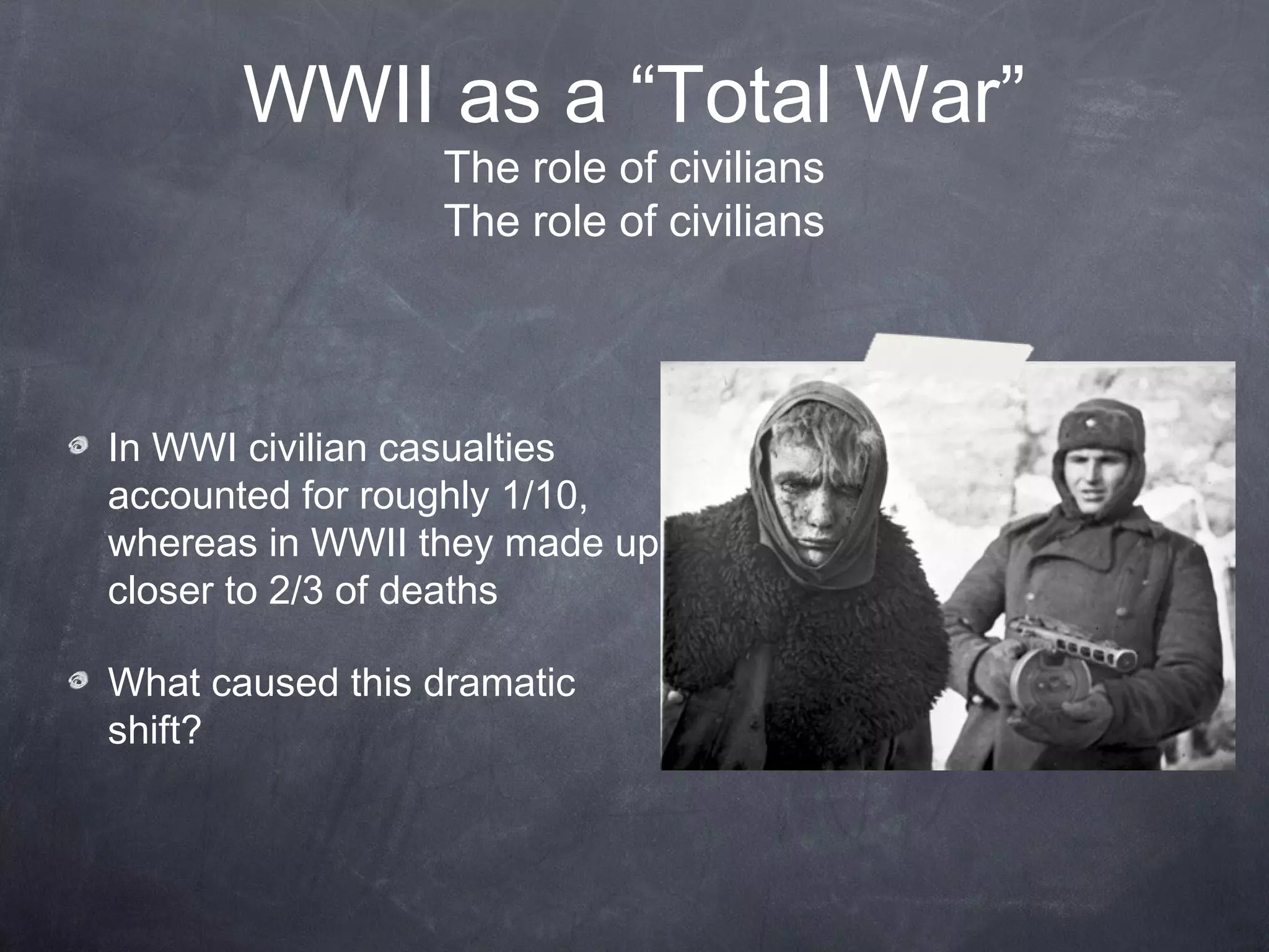 WWII as a “Total War”
                 The role of civilians
                 The role of civilians




In WWI civilian casualties
accounted for roughly 1/10,
whereas in WWII they made up
closer to 2/3 of deaths

What caused this dramatic
shift?
 