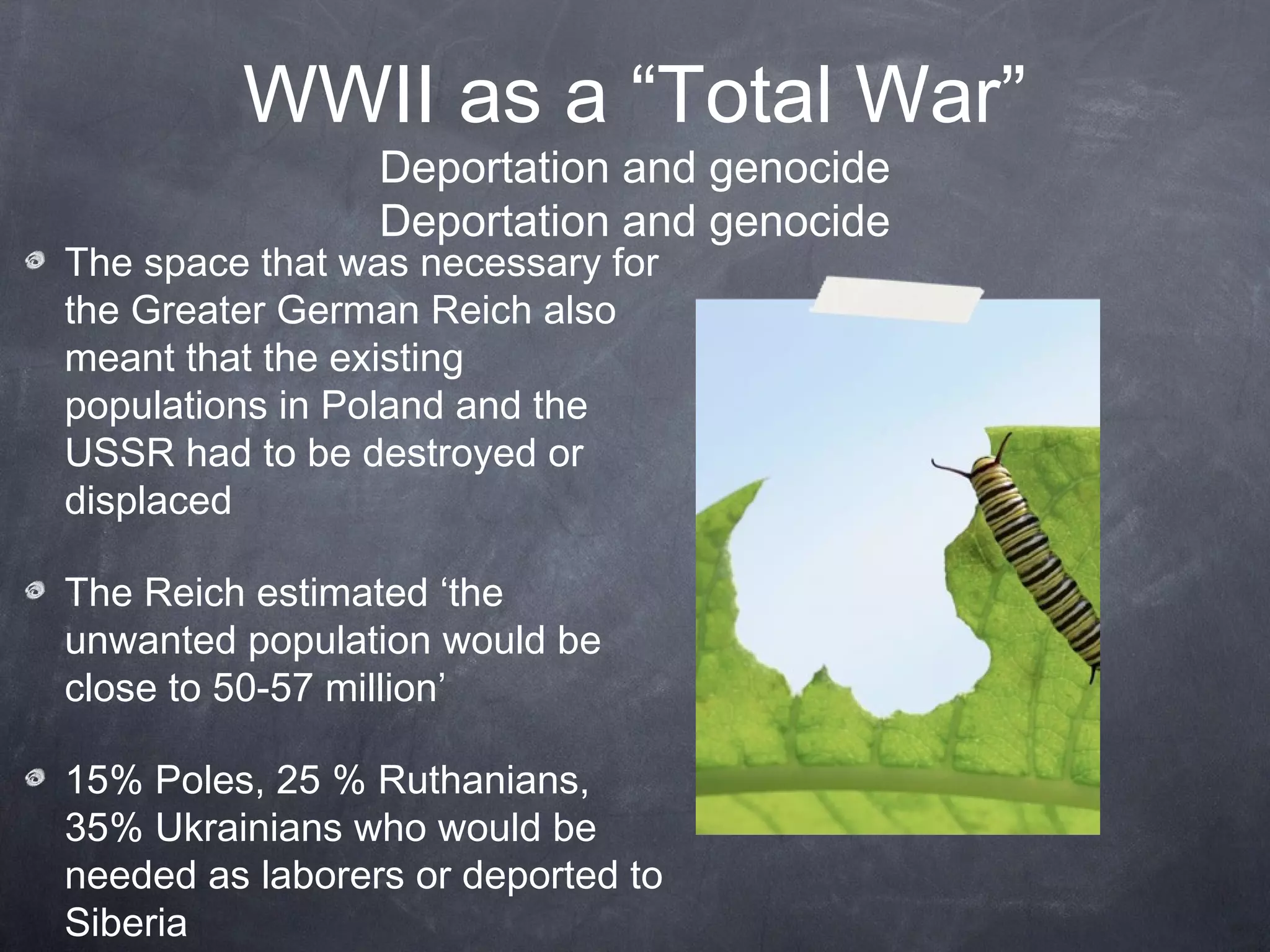 WWII as a “Total War”
                 Deportation and genocide
                 Deportation and genocide
The space that was necessary for
the Greater German Reich also
meant that the existing
populations in Poland and the
USSR had to be destroyed or
displaced

The Reich estimated ‘the
unwanted population would be
close to 50-57 million’

15% Poles, 25 % Ruthanians,
35% Ukrainians who would be
needed as laborers or deported to
Siberia
 