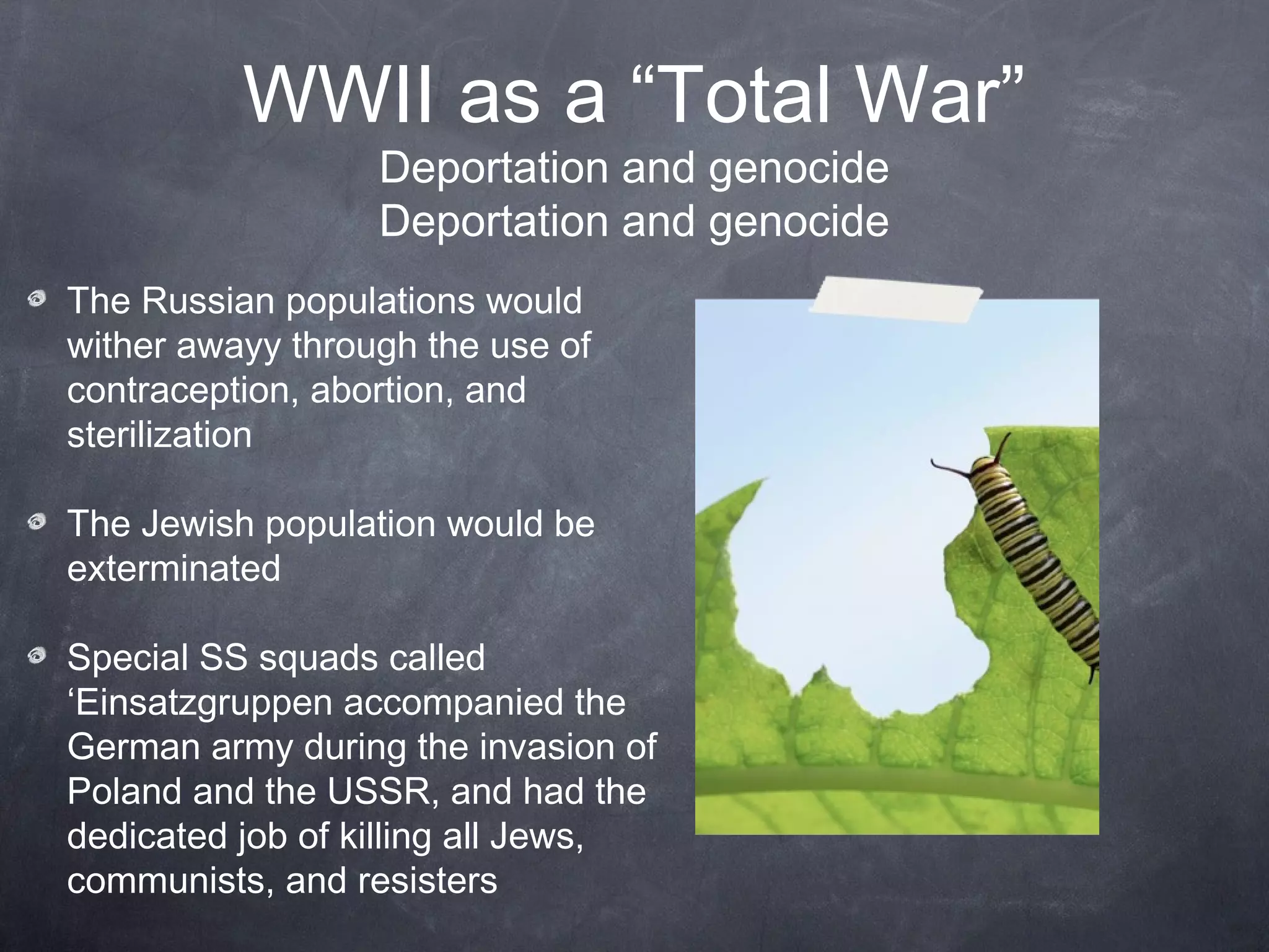 WWII as a “Total War”
                  Deportation and genocide
                  Deportation and genocide
The Russian populations would
wither away through the use of
contraception, abortion, and
sterilization

The Jewish population would be
exterminated

Special SS squads called
‘Einsatzgruppen accompanied the
German army during the invasion of
Poland and the USSR, and had the
dedicated job of killing all Jews,
communists, and resisters
 