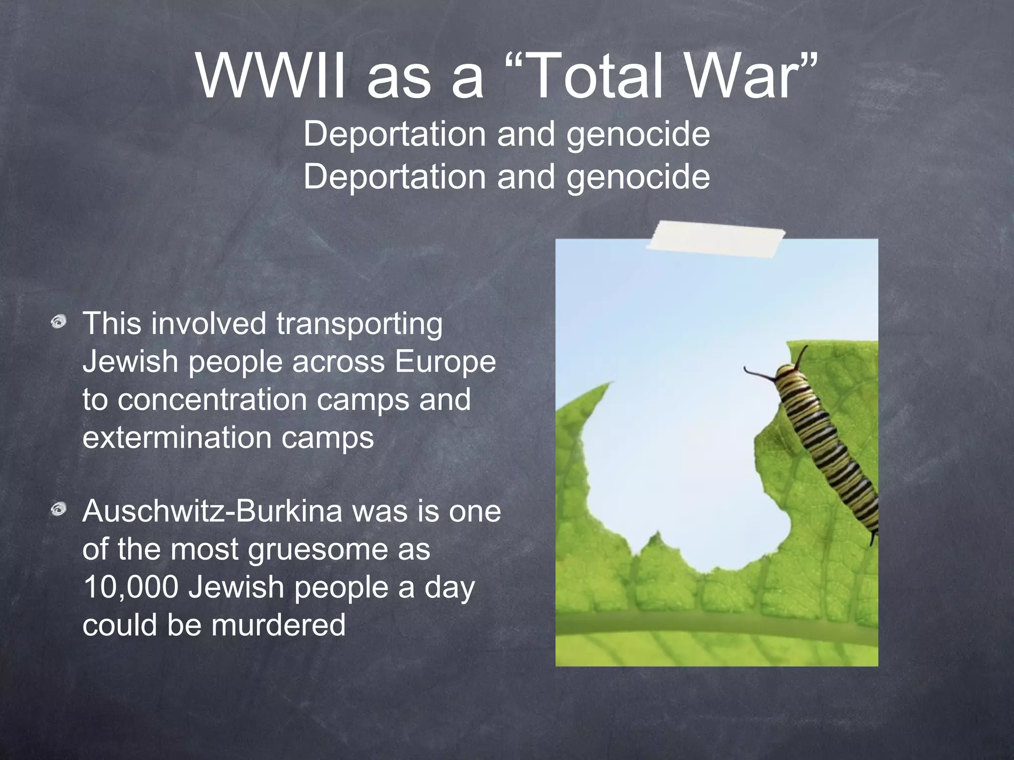 WWII as a “Total War”
              Deportation and genocide
              Deportation and genocide



This involved transporting
Jewish people across Europe
to concentration camps and
extermination camps

Auschwitz-Burkenau was is one
of the most gruesome as
10,000 Jewish people a day
could be murdered
 