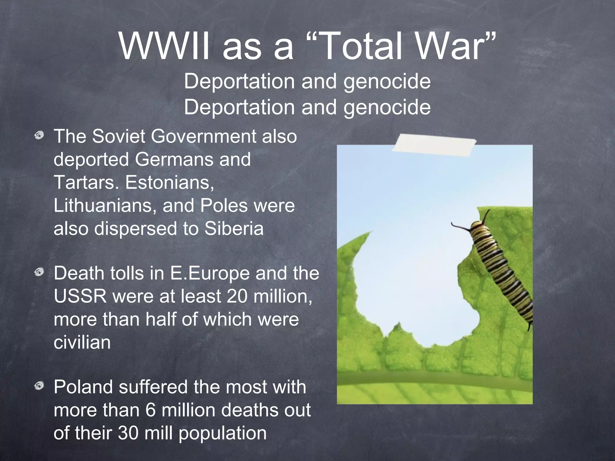 WWII as a “Total War”
               Deportation and genocide
               Deportation and genocide
The Soviet Government also
deported Germans and
Tartars. Estonians,
Lithuanians, and Poles were
also dispersed to Siberia

Death tolls in E.Europe and the
USSR were at least 20 million,
more than half of which were
civilian

Poland suffered the most with
more than 6 million deaths out
of their 30 mill population
 