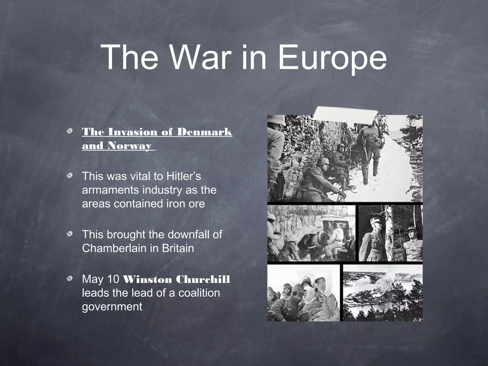 The War in Europe
The Invasion of Denmark
and Norway

This was vital to Hitler’s
armaments industry as the
areas contained iron ore

This brought the downfall of
Chamberlain in Britain

May 10 Winston Churchill
leads the lead of a coalition
government
 