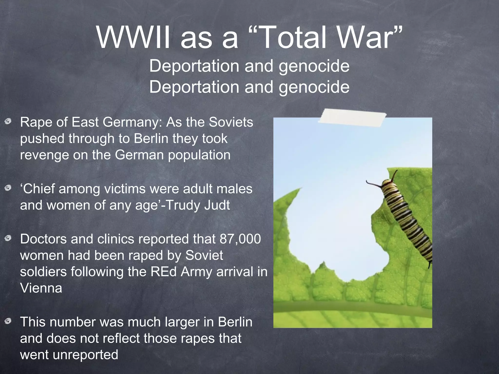WWII as a “Total War”
                     Deportation and genocide
                     Deportation and genocide
Rape of East Germany: As the Soviets
pushed through to Berlin they took
revenge on the German population

‘Chief among victims were adult males
and women of any age’-Trudy Judt

Doctors and clinics reported that 87,000
women had been raped by Soviet
soldiers following the Red Army arrival in
Vienna

This number was much larger in Berlin
and does not reflect those rapes that
went unreported
 