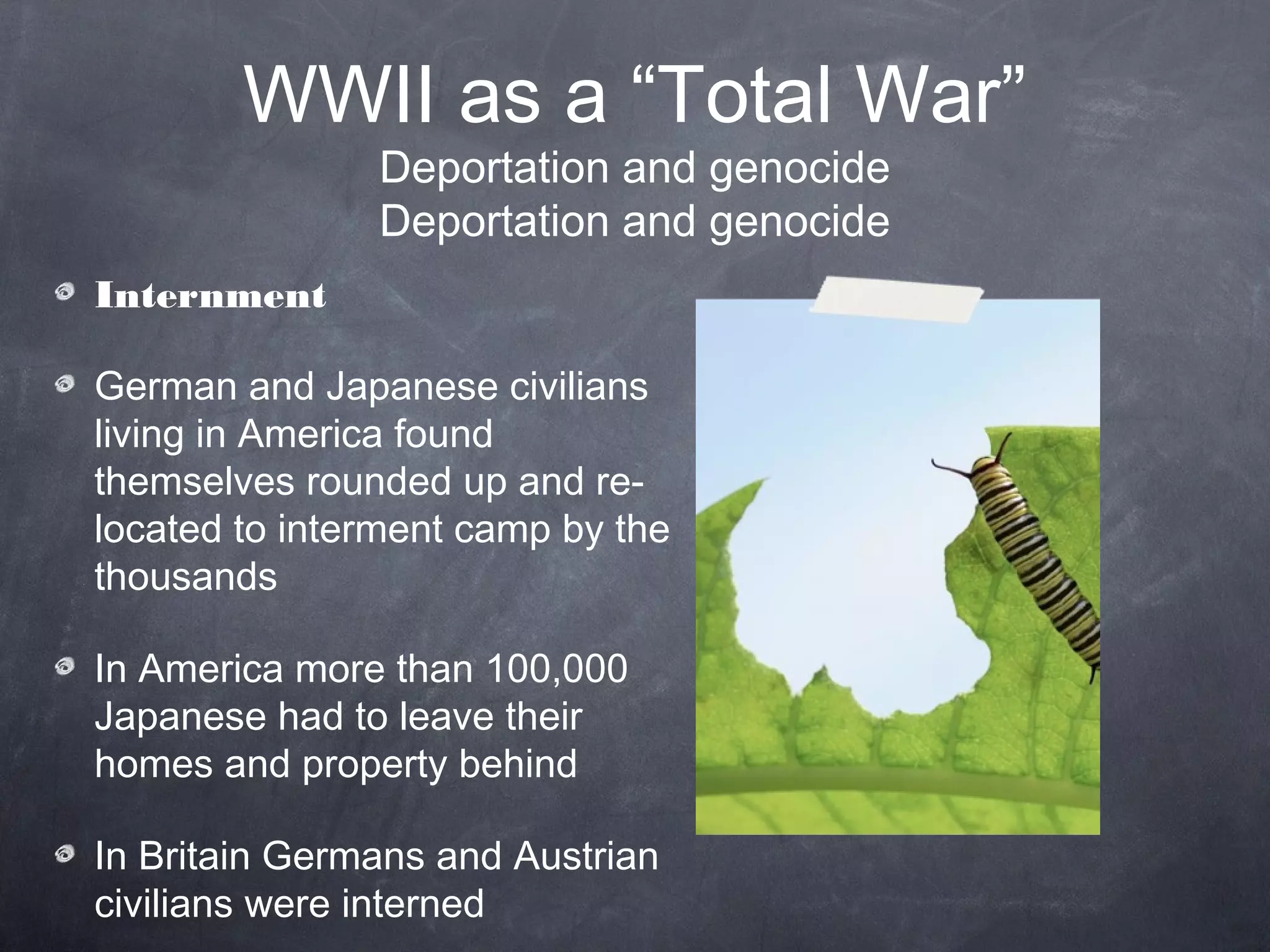 WWII as a “Total War”
               Deportation and genocide
               Deportation and genocide
Internment

German and Japanese civilians
living in America found
themselves rounded up and re-
located to interment camp by the
thousands

In America more than 100,000
Japanese had to leave their
homes and property behind

In Britain Germans and Austrian
civilians were interned
 