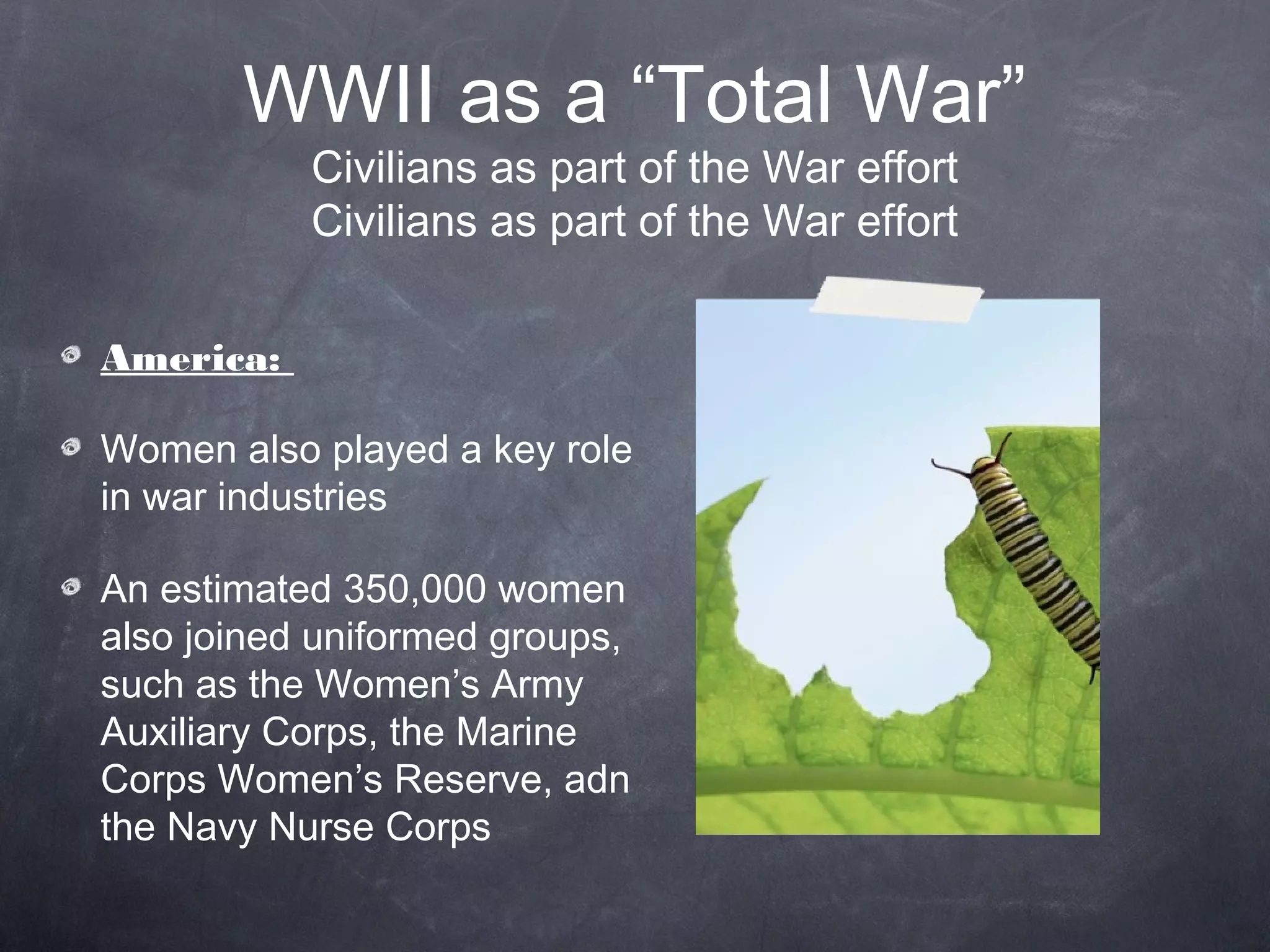 WWII as a “Total War”
           Civilians as part of the War effort
           Civilians as part of the War effort


America:

Women also played a key role
in war industries

An estimated 350,000 women
also joined uniformed groups,
such as the Women’s Army
Auxiliary Corps, the Marine
Corps Women’s Reserve, adn
the Navy Nurse Corps
 