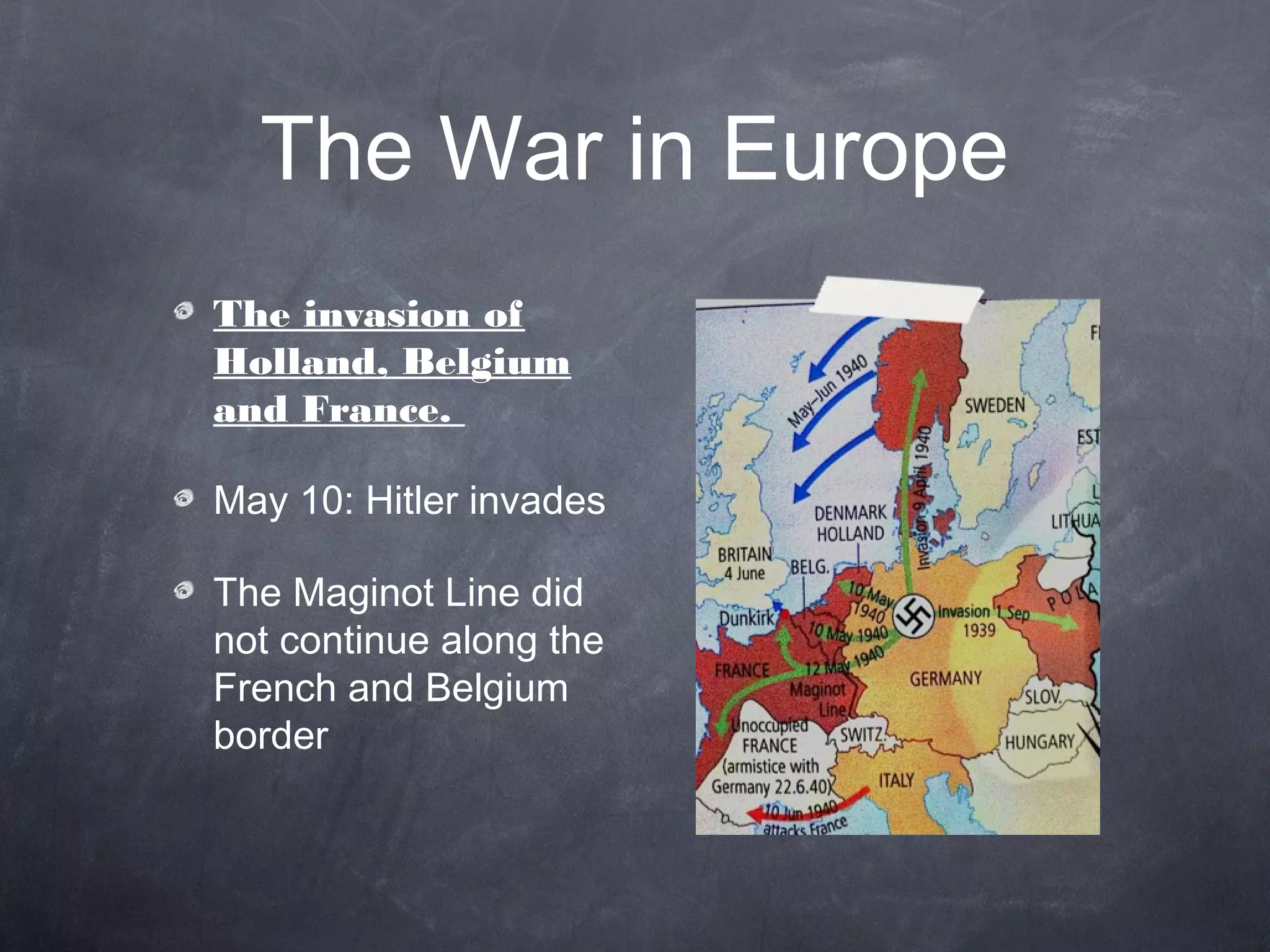 The War in Europe
The invasion of
Holland, Belgium
and France.

May 10: Hitler invades

The Maginot Line did
not continue along the
French and Belgium
border
 