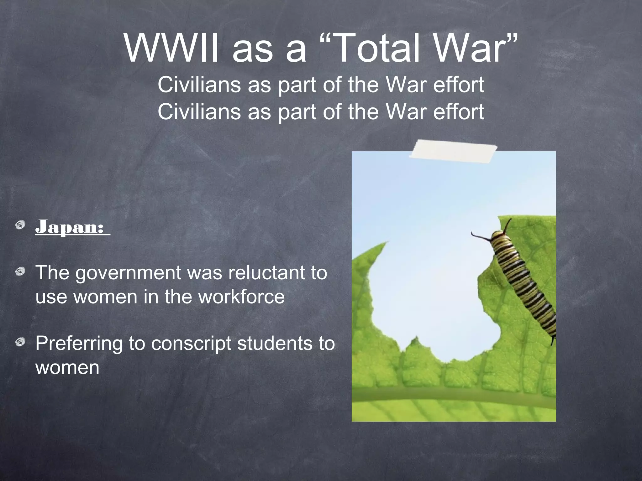 WWII as a “Total War”
              Civilians as part of the War effort
              Civilians as part of the War effort




Japan:

The government was reluctant to
use women in the workforce

Preferring to conscript students to
women
 