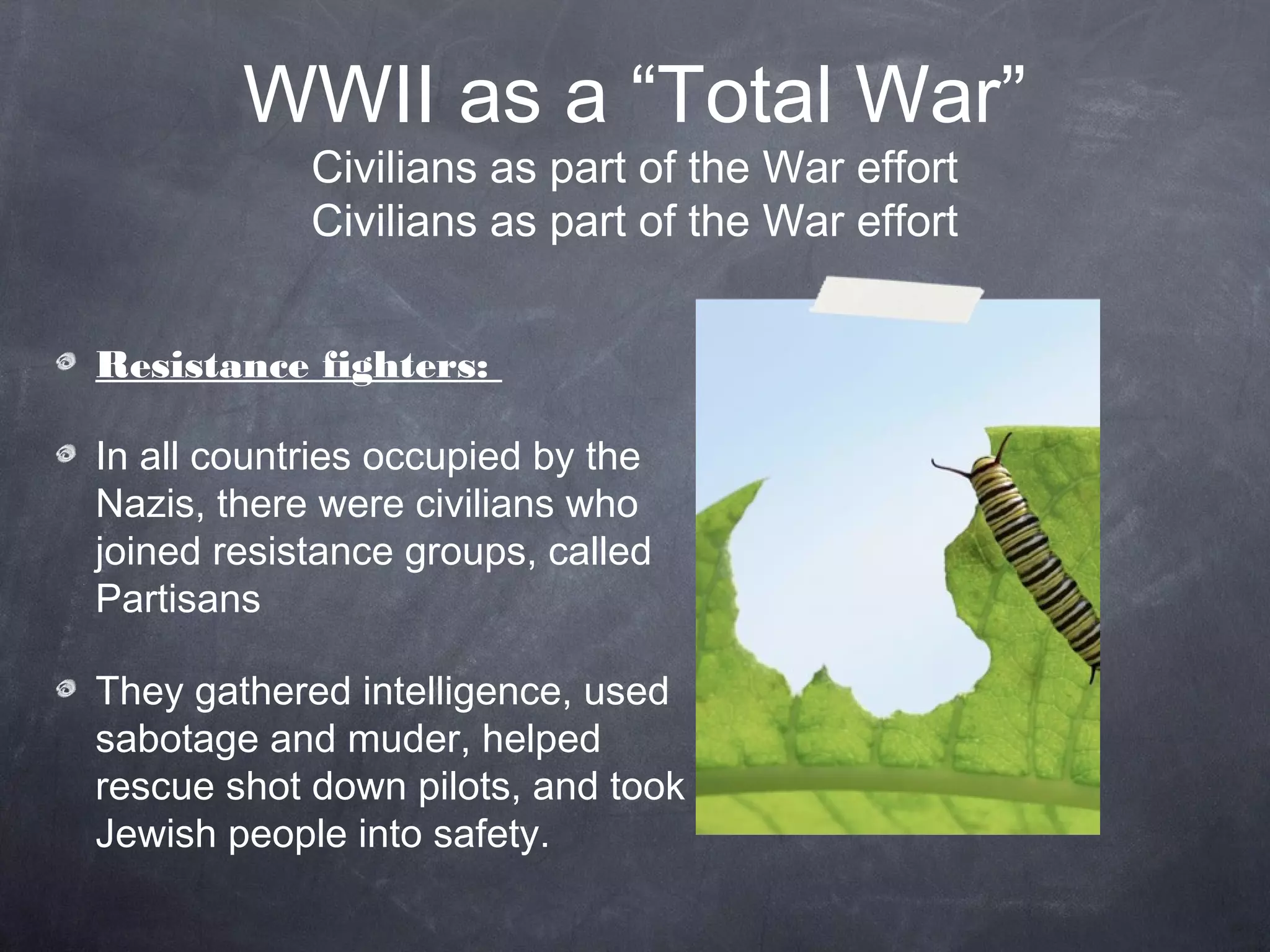 WWII as a “Total War”
            Civilians as part of the War effort
            Civilians as part of the War effort


Resistance fighters:

In all countries occupied by the
Nazis, there were civilians who
joined resistance groups, called
Partisans

They gathered intelligence, used
sabotage and murder, helped
rescue shot down pilots, and took
Jewish people into safety.
 