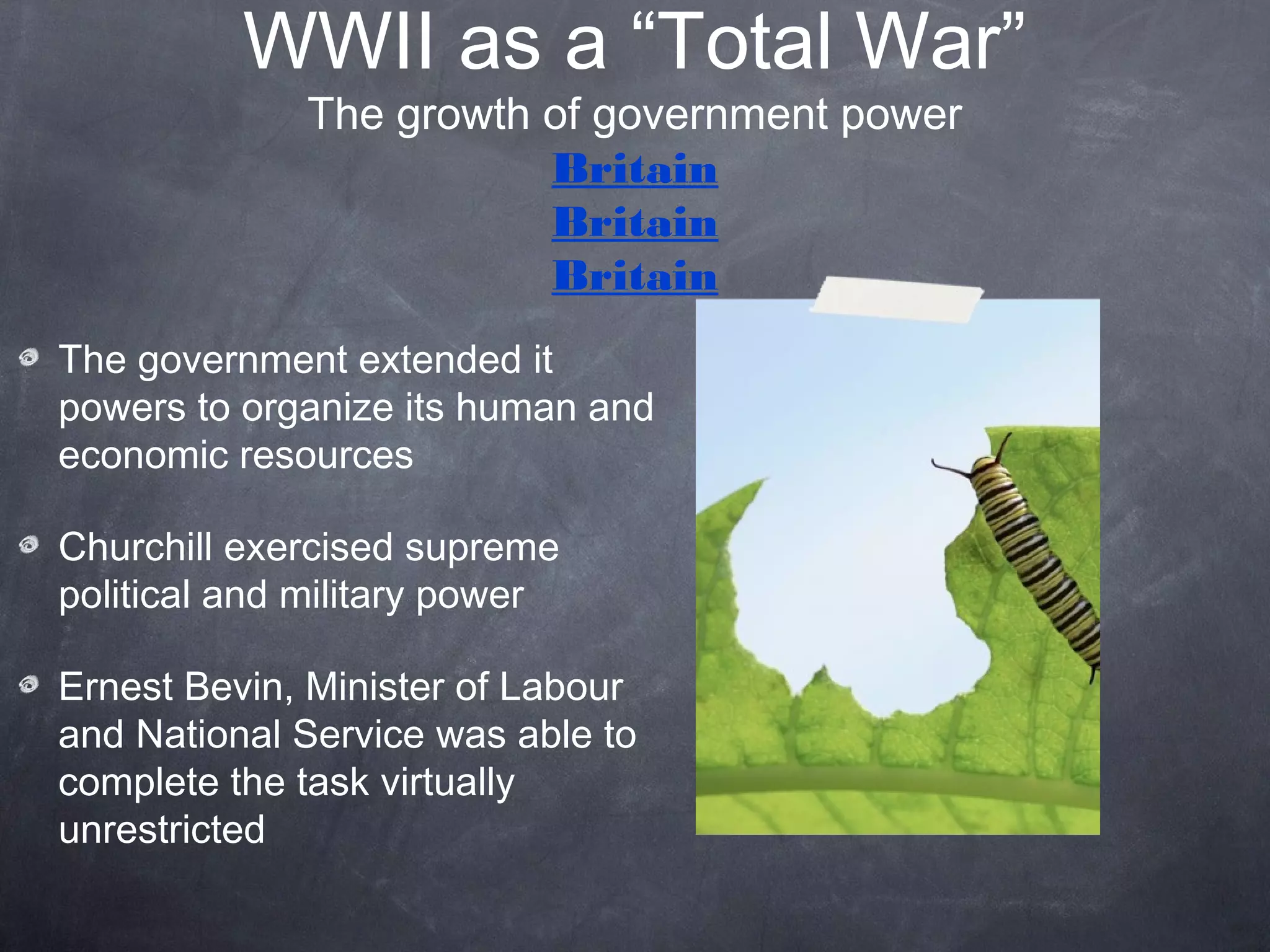 WWII as a “Total War”
             The growth of government power
                        Britain
                        Britain
                        Britain
The government extended it
powers to organize its human and
economic resources

Churchill exercised supreme
political and military power

Ernest Bevin, Minister of Labour
and National Service was able to
complete the task virtually
unrestricted
 