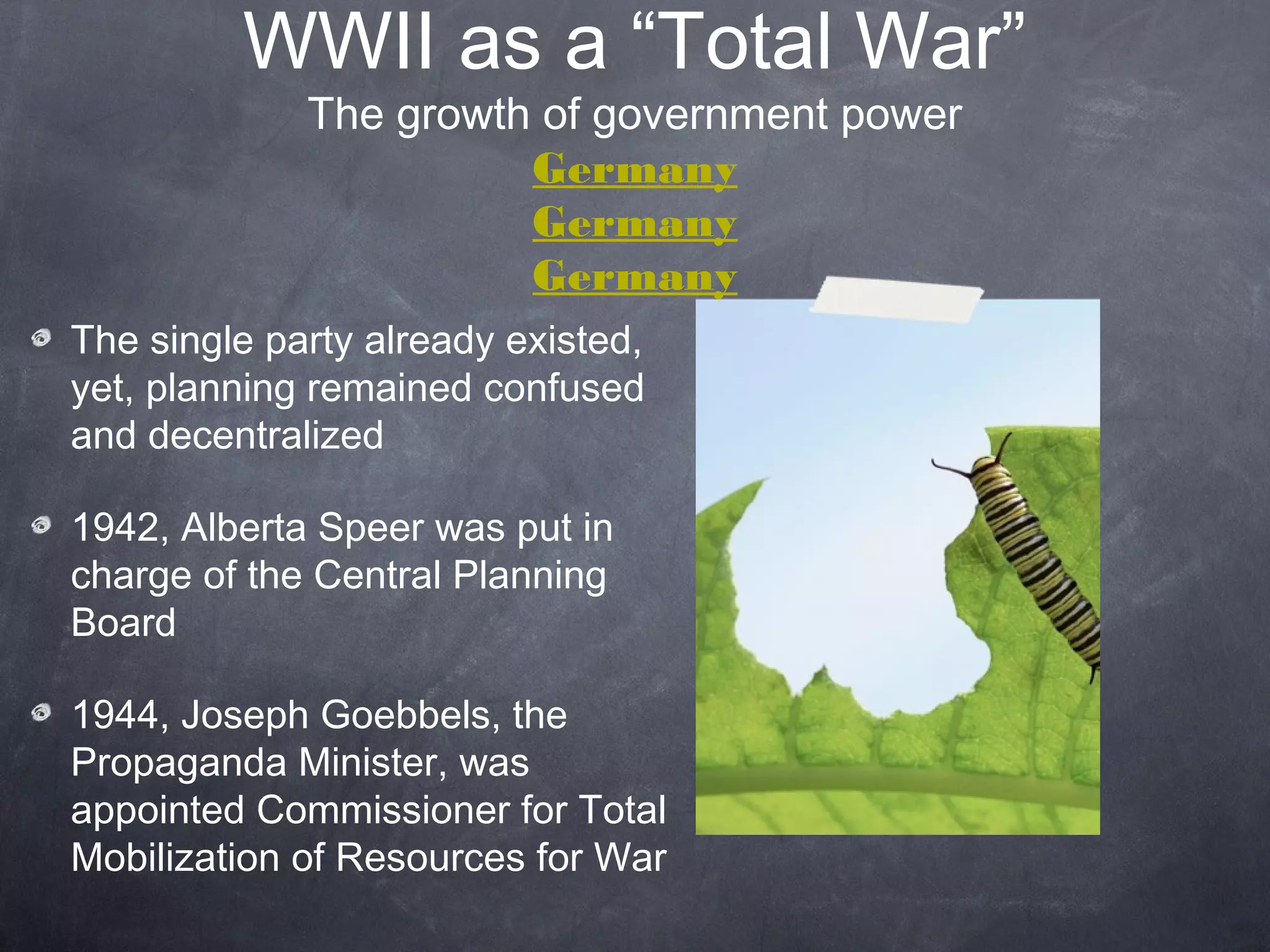 WWII as a “Total War”
             The growth of government power
                       Germany
                       Germany
                       Germany
The single party already existed,
yet, planning remained confused
and decentralized

1942, Albert Speer was put in
charge of the Central Planning
Board

1944, Joseph Goebbels, the
Propaganda Minister, was
appointed Commissioner for Total
Mobilization of Resources for War
 