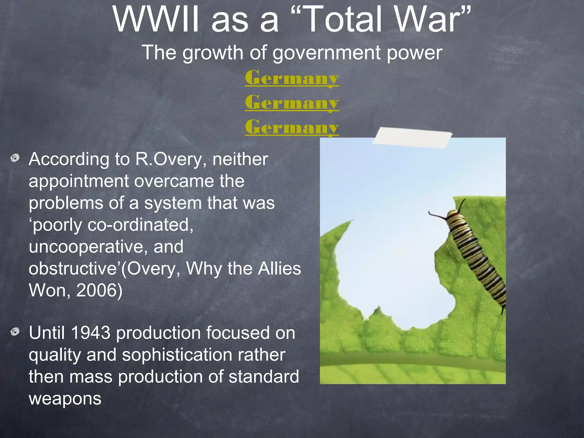 WWII as a “Total War”
              The growth of government power
                        Germany
                        Germany
                        Germany
According to R.Overy, neither
appointment overcame the
problems of a system that was
‘poorly co-ordinated,
uncooperative, and
obstructive’(Overy, Why the Allies
Won, 2006)

Until 1943 production focused on
quality and sophistication rather
then mass production of standard
weapons
 