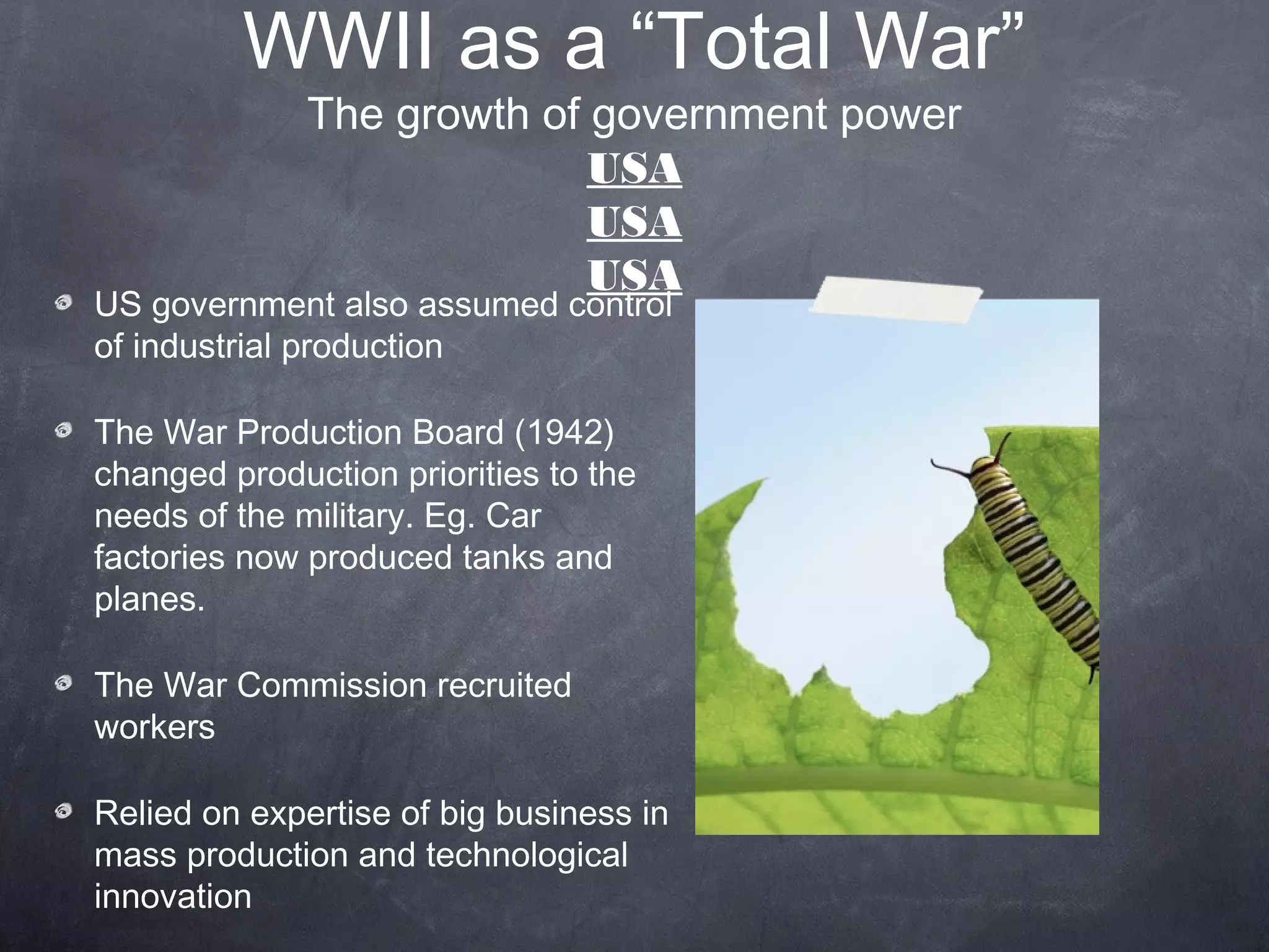 WWII as a “Total War”
              The growth of government power
                            USA
                            USA
                            USA
US government also assumed control
of industrial production

The War Production Board (1942)
changed production priorities to the
needs of the military. Eg. Car
factories now produced tanks and
planes.

The War Commission recruited
workers

Relied on expertise of big business in
mass production and technological
innovation
 