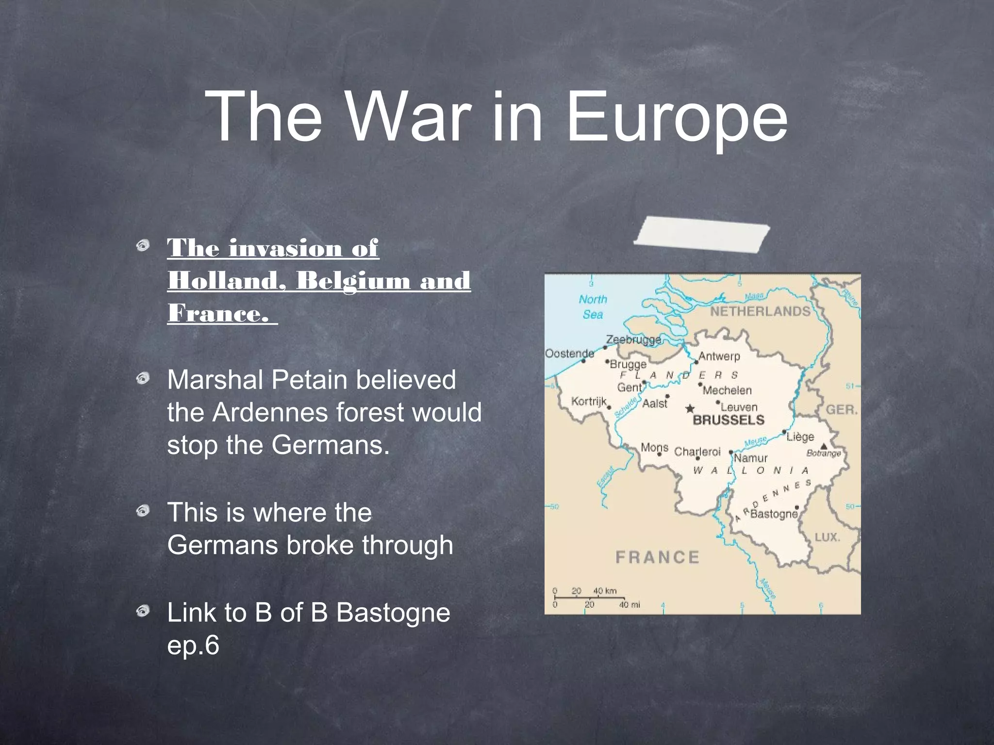 The War in Europe
The invasion of
Holland, Belgium and
France.

Marshal Petain believed
the Ardennes forest would
stop the Germans.

This is where the
Germans broke through

Link to B of B Bastogne
ep.6
 
