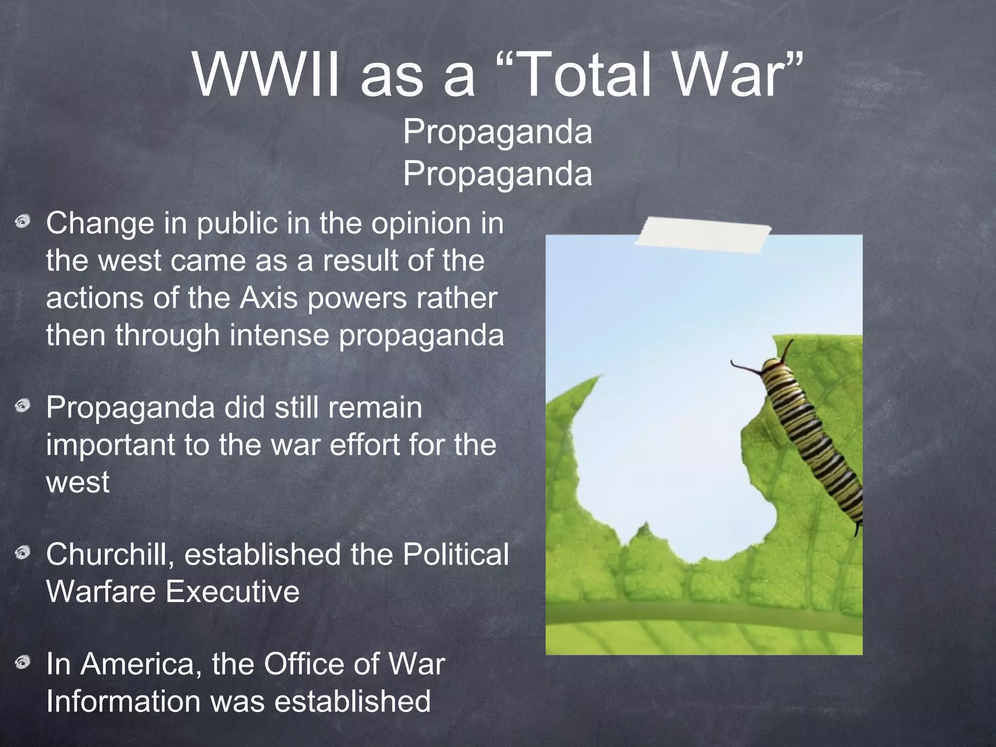 WWII as a “Total War”
                           Propaganda
                           Propaganda
Change in public in the opinion in
the west came as a result of the
actions of the Axis powers rather
then through intense propaganda

Propaganda did still remain
important to the war effort for the
west

Churchill, established the Political
Warfare Executive

In America, the Office of War
Information was established
 