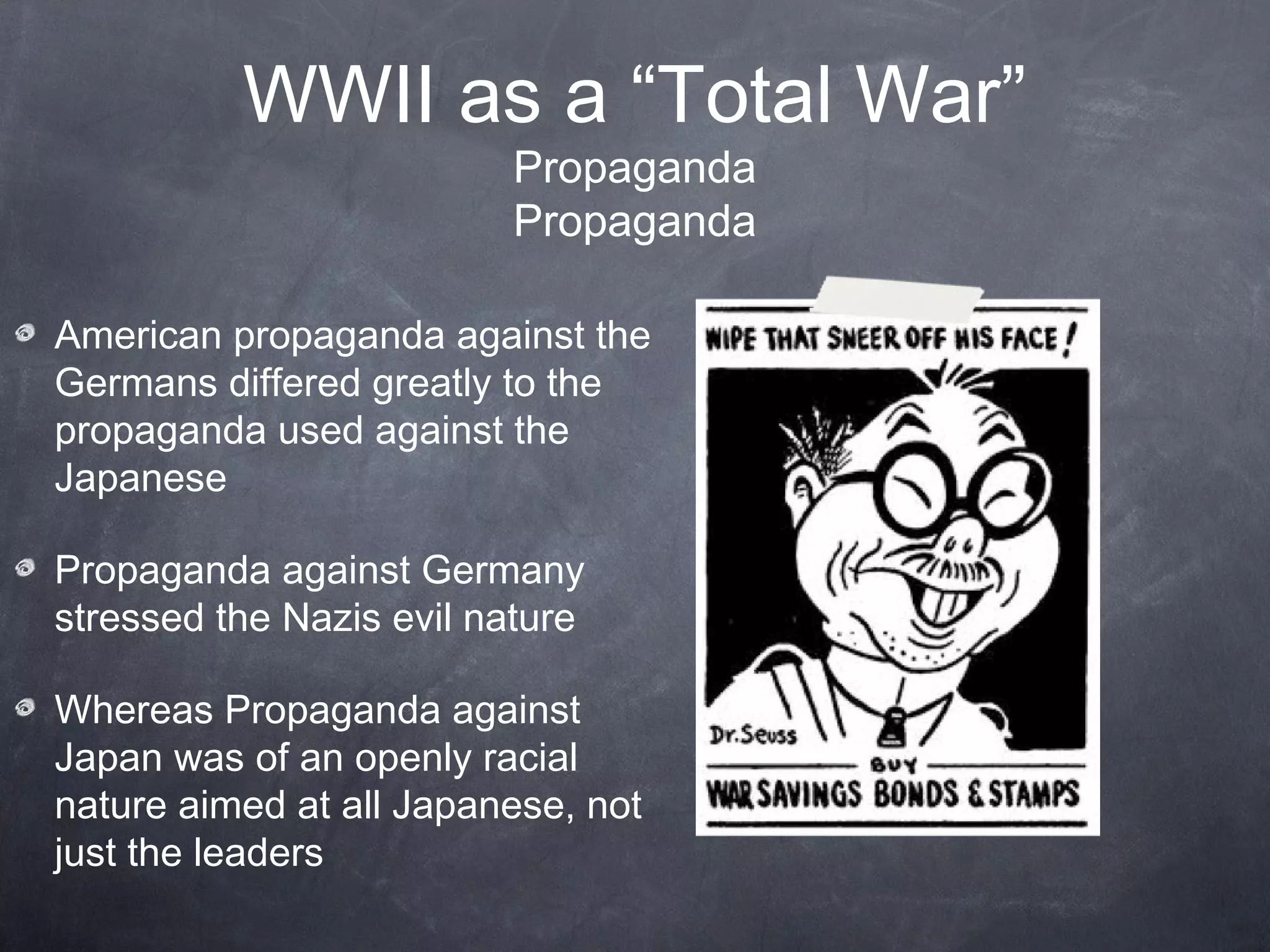 WWII as a “Total War”
                         Propaganda
                         Propaganda

American propaganda against the
Germans differed greatly to the
propaganda used against the
Japanese

Propaganda against Germany
stressed the Nazis evil nature

Whereas Propaganda against
Japan was of an openly racial
nature aimed at all Japanese, not
just the leaders
 