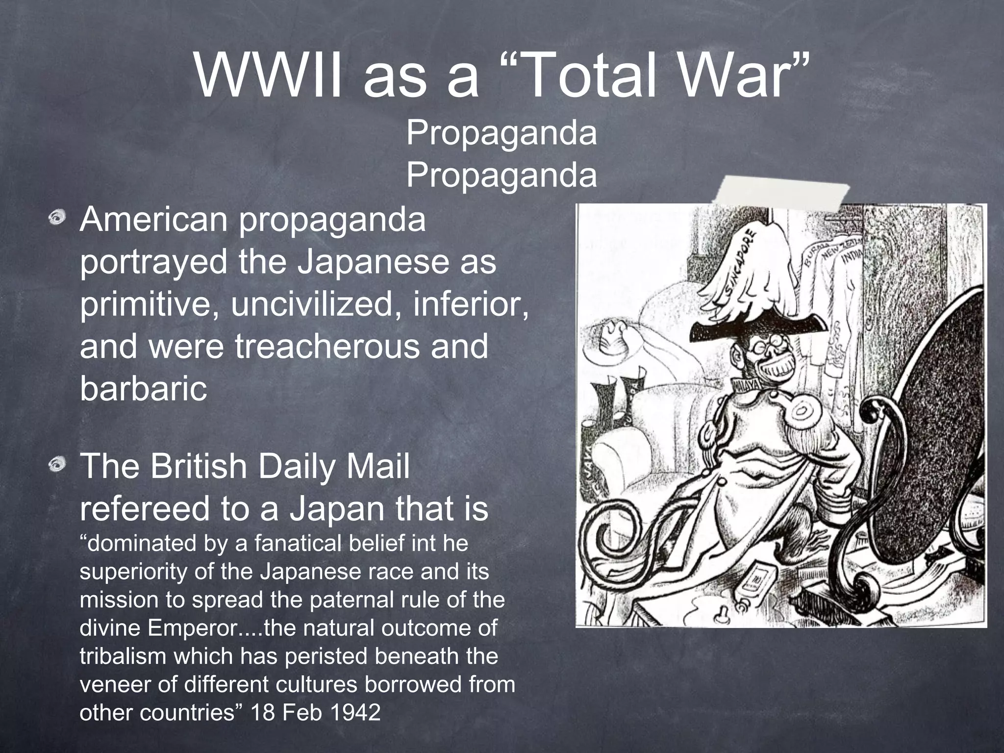 WWII as a “Total War”
                       Propaganda
                       Propaganda
American propaganda
portrayed the Japanese as
primitive, uncivilized, inferior,
and were treacherous and
barbaric

The British Daily Mail
refereed to a Japan that is
“dominated by a fanatical belief int he
superiority of the Japanese race and its
mission to spread the paternal rule of the
divine Emperor....the natural outcome of
tribalism which has peristed beneath the
veneer of different cultures borrowed from
other countries” 18 Feb 1942
 