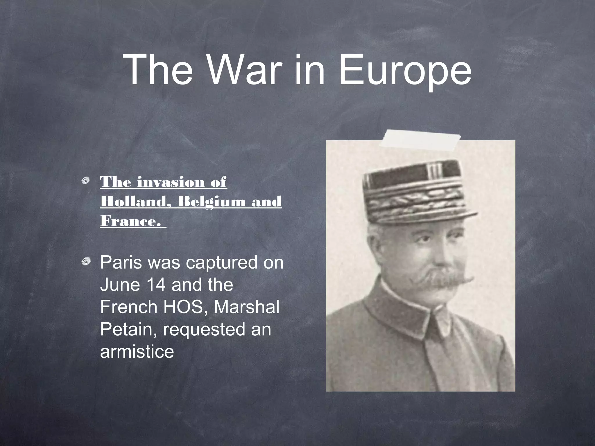 The War in Europe

The invasion of
Holland, Belgium and
France.

Paris was captured on
June 14 and the
French HOS, Marshal
Petain, requested an
armistice
 