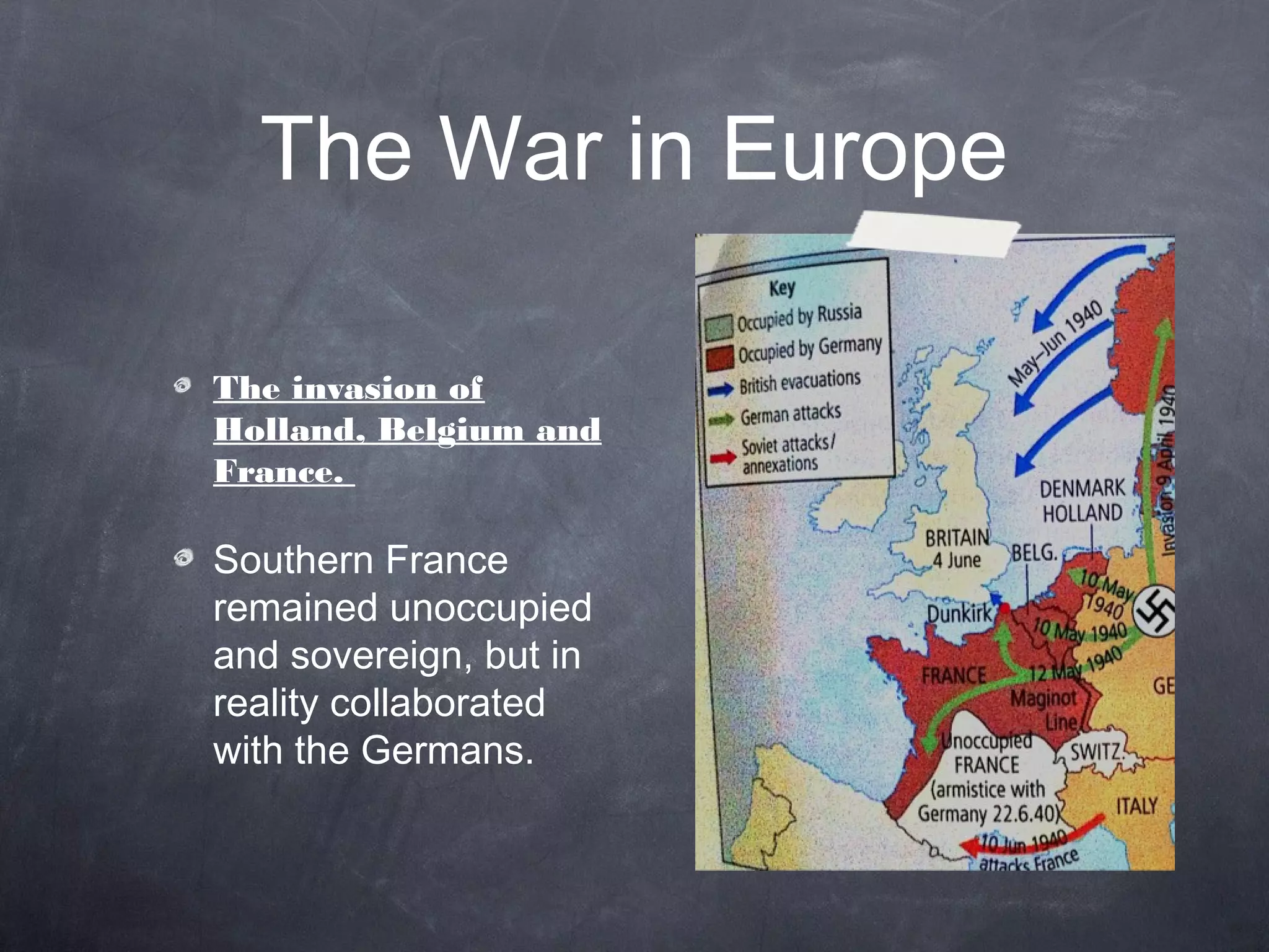 The War in Europe

The invasion of
Holland, Belgium and
France.

Southern France
remained unoccupied
and sovereign, but in
reality collaborated
with the Germans.
 