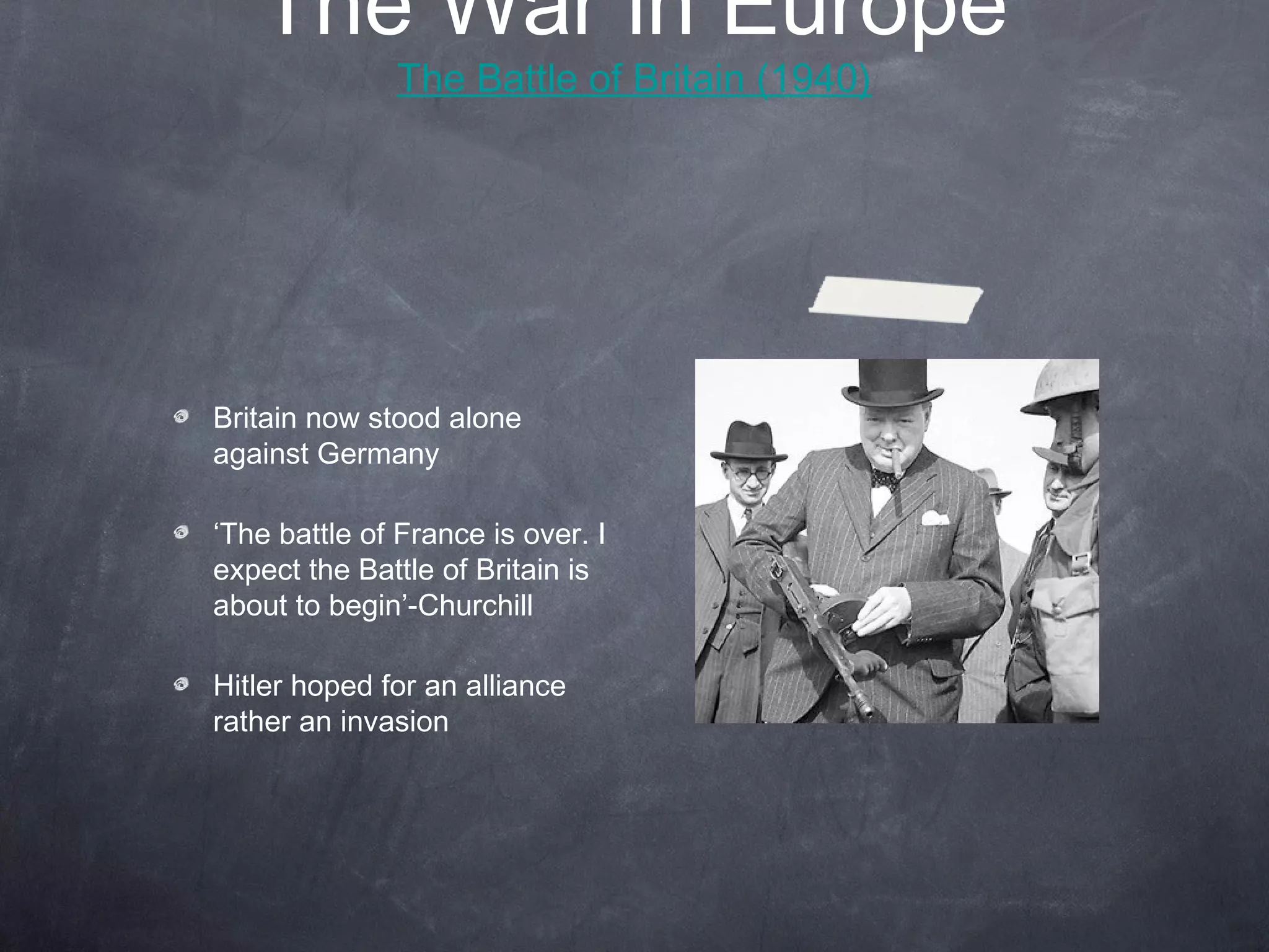 The War in Europe
              The Battle of Britain (1940)




Britain now stood alone
against Germany

‘The battle of France is over. I
expect the Battle of Britain is
about to begin’-Churchill

Hitler hoped for an alliance
rather an invasion
 