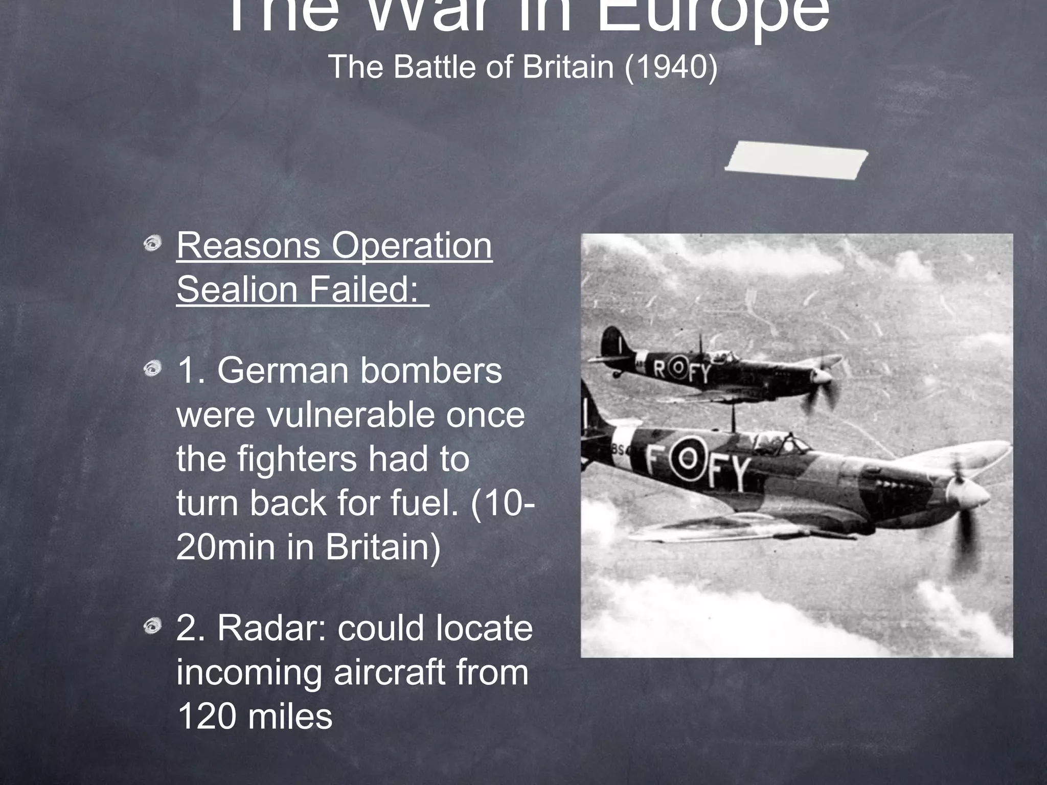 The War in Europe
          The Battle of Britain (1940)




Reasons Operation
Sealion Failed:

1. German bombers
were vulnerable once
the fighters had to
turn back for fuel. (10-
20min in Britain)

2. Radar: could locate
incoming aircraft from
120 miles
 
